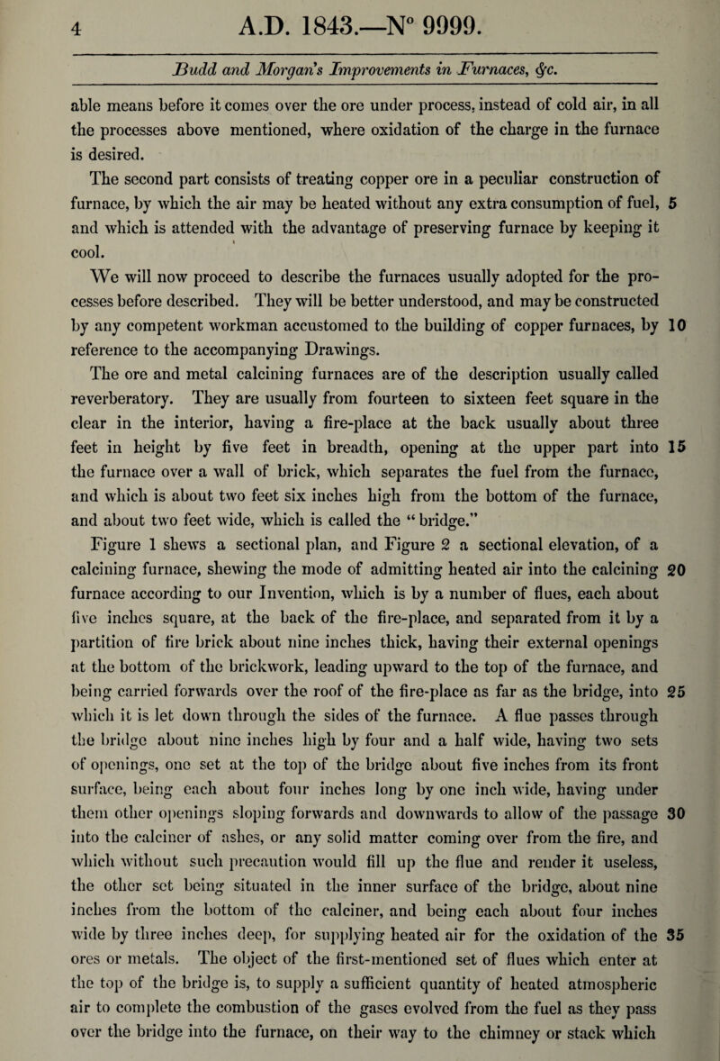 JBudd and Morgans Improvements in Furnaces, c$c. able means before it comes over the ore under process, instead of cold air, in all the processes above mentioned, where oxidation of the charge in the furnace is desired. The second part consists of treating copper ore in a peculiar construction of furnace, by which the air may be heated without any extra consumption of fuel, 5 and which is attended with the advantage of preserving furnace by keeping it i cool. We will now proceed to describe the furnaces usually adopted for the pro¬ cesses before described. They will be better understood, and may be constructed by any competent workman accustomed to the building of copper furnaces, by 10 reference to the accompanying Drawings. The ore and metal calcining furnaces are of the description usually called reverberatory. They are usually from fourteen to sixteen feet square in the clear in the interior, having a fire-place at the back usually about three feet in height by five feet in breadth, opening at the upper part into 15 the furnace over a wall of brick, which separates the fuel from the furnace, and which is about two feet six inches high from the bottom of the furnace, and about two feet wide, which is called the “ bridge.” Figure 1 shews a sectional plan, and Figure 2 a sectional elevation, of a calcining furnace, shewing the mode of admitting heated air into the calcining 20 furnace according to our Invention, which is by a number of flues, each about five inches square, at the back of the fire-place, and separated from it by a partition of fire brick about nine inches thick, having their external openings at the bottom of the brickwork, leading upward to the top of the furnace, and being carried forwards over the roof of the fire-place as far as the bridge, into 25 which it is let down through the sides of the furnace. A flue passes through the bridge about nine inches high by four and a half wide, having two sets of openings, one set at the top of the bridge about five inches from its front surface, being each about four inches long by one inch wide, having under them other openings sloping forwards and downwards to allow of the passage 30 into the calciner of ashes, or any solid matter coming over from the fire, and which without such precaution would fill up the flue and render it useless, the other set being situated in the inner surface of the bridge, about nine inches from the bottom of the calciner, and bein£ each about four inches wide by three inches deep, for supplying heated air for the oxidation of the 35 ores or metals. The object of the first-mentioned set of flues which enter at the top of the bridge is, to supply a sufficient quantity of heated atmospheric air to complete the combustion of the gases evolved from the fuel as they pass over the bridge into the furnace, on their way to the chimney or stack which