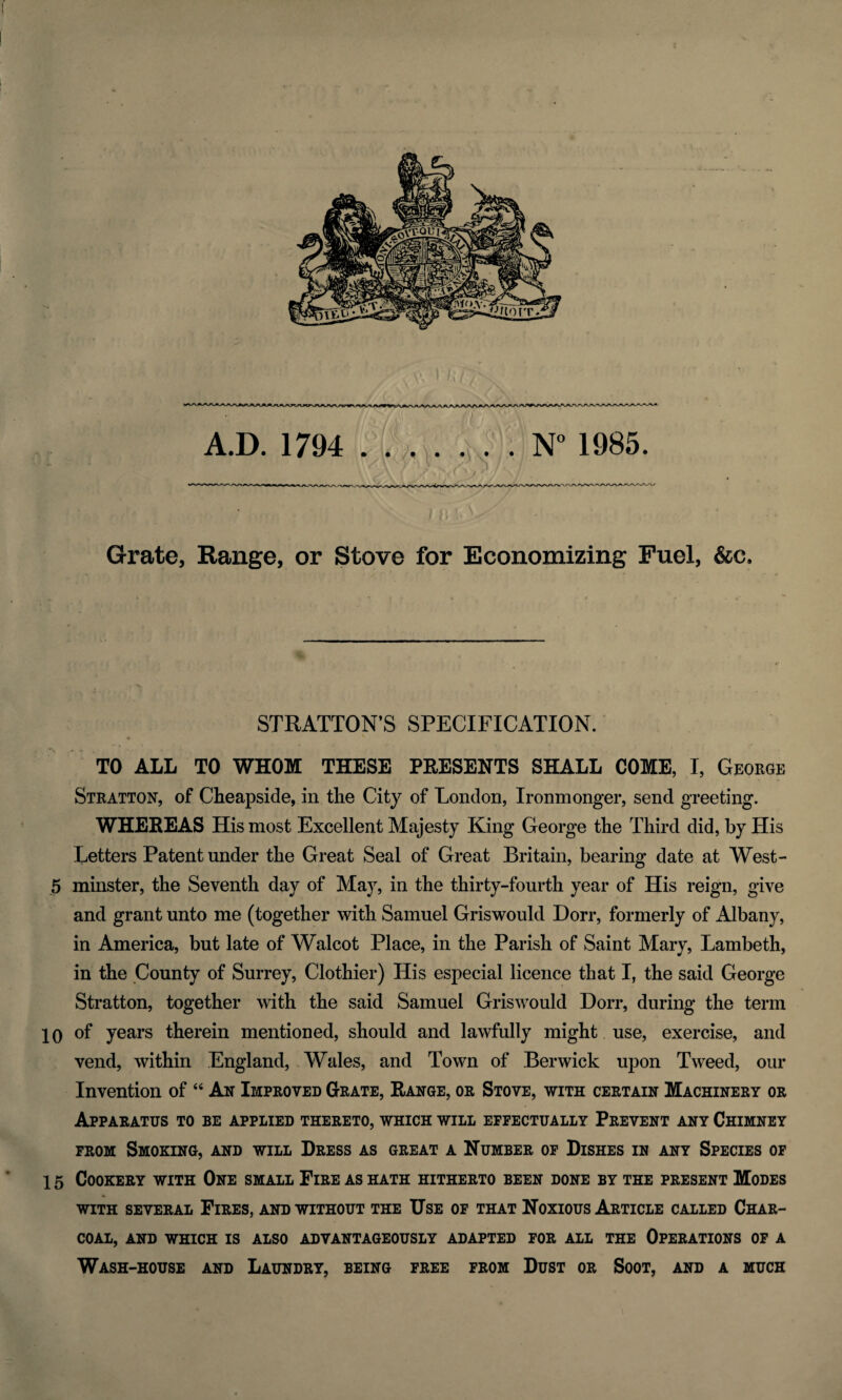 Grate, Range, or Stove for Economizing Fuel, &e. STRATTON’S SPECIFICATION. TO ALL TO WHOM THESE PRESENTS SHALL COME, I, George Stratton, of Cheapside, in tlie City of London, Ironmonger, send greeting. WHEREAS His most Excellent Majesty King George the Third did, by His Letters Patent under the Great Seal of Great Britain, bearing date at West- 5 minster, the Seventh day of May, in the thirty-fourth year of His reign, give and grant unto me (together with Samuel Griswould Dorr, formerly of Albany, in America, but late of Walcot Place, in the Parish of Saint Mary, Lambeth, in the County of Surrey, Clothier) His especial licence that I, the said George Stratton, together with the said Samuel Griswould Dorr, during the term 10 of years therein mentioned, should and lawfully might use, exercise, and vend, within England, Wales, and Town of Berwick upon Tweed, our Invention of “ An Improved Grate, Range, or Stove, with certain Machinery or Apparatus to be applied thereto, which will effectually Prevent any Chimney from Smoking, and will Dress as great a Number of Dishes in any Species of 15 Cookery with One small Fire as hath hitherto been done by the present Modes WITH SEVERAL FlRES, AND WITHOUT THE USE OF THAT NOXIOUS ARTICLE CALLED CHAR¬ COAL, AND WHICH IS ALSO ADVANTAGEOUSLY ADAPTED FOR ALL THE OPERATIONS OF A Wash-house and Laundry, being free from Dust or Soot, and a much