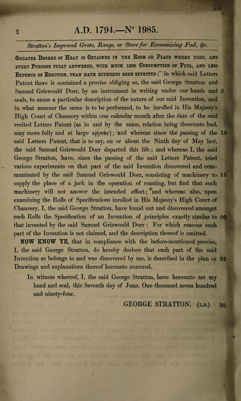 A.D. 1794.—N° 1985. Strattons Improved Grate, Range, or Stove for Economizing Fuel, Greater Degree of Heat is Obtained in the Room or Place where used, and every Purpose fully answered, with much less Consumption of Fuel, and less Expence of Erection, than hath hitherto been effected in which said Letters Patent there is contained a proviso obliging us, the said George Stratton and Samuel Gris would Dorr, by an instrument in writing under our hands and 5 seals, to cause a particular description of the nature of our said Invention, and in what manner the same is to be performed, to be inrolled in His Majesty’s High Court of Chancery within one calendar month after the date of the said recited Letters Patent (as in and by the same, relation being thereunto had, may more fully and at large appear); and whereas since the passing of the 10 said Letters Patent, that is to say, on or about the Ninth day of May last, the said Samuel Griswould Dorr departed this life; and whereas I, the said George Stratton, have, since the passing of the said Letters Patent, tried - - * * • * various experiments on that part of the said Invention discovered and com¬ municated by the said Samuel Griswould Dorr, consisting of machinery to 15 supply the place of a jack in the operation of roasting, but find that such machinery will not answer the intended effect; *and whereas also, upon examining the Rolls of Specifications inrolled in His Majesty’s High Court of Chancery, I, the said George Stratton, have found out and discovered amongst such Rolls the Specification of an Invention of principles exactly similar to 20 that invented by the said Samuel Griswould Dorr : For which reasons such part of the Invention is not claimed, and the description thereof is omitted. NOW KNOW YE, that in compliance with the before-mentioned proviso, I, the said George Stratton, do hereby declare that such part of the said Invention as belongs to and was discovered by me, is described in the plan or 25 Drawings and explanations thereof hereunto annexed. In witness whereof, I, the said George Stratton, have hereunto set my hand and seal, this Seventh day of June, One thousand seven hundred and ninety-four. GEORGE STRATTON, (l.s.) 30