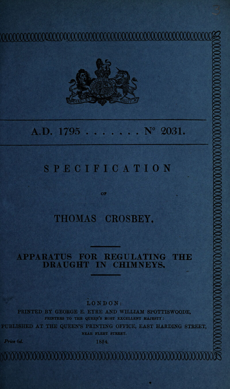 SPECIFICATION OF A.D. 1795 .N° 2031. KZ> THOMAS CROSBEY, APPARATUS FOR REGULATING THE DRAUGHT IN CHIMNEYS, to to LONDON: PRINTED BY GEORGE E. EYRE AND WILLIAM SPOTTISWOODE, PRINTERS TO THE QUEEN’S MOST EXCELLENT MAJESTY: PUBLISHED AT THE QUEEN'S PRINTING OFFICE, EAST HARDING STREET, NEAR FLEET STREET. Price 6d. 1854.