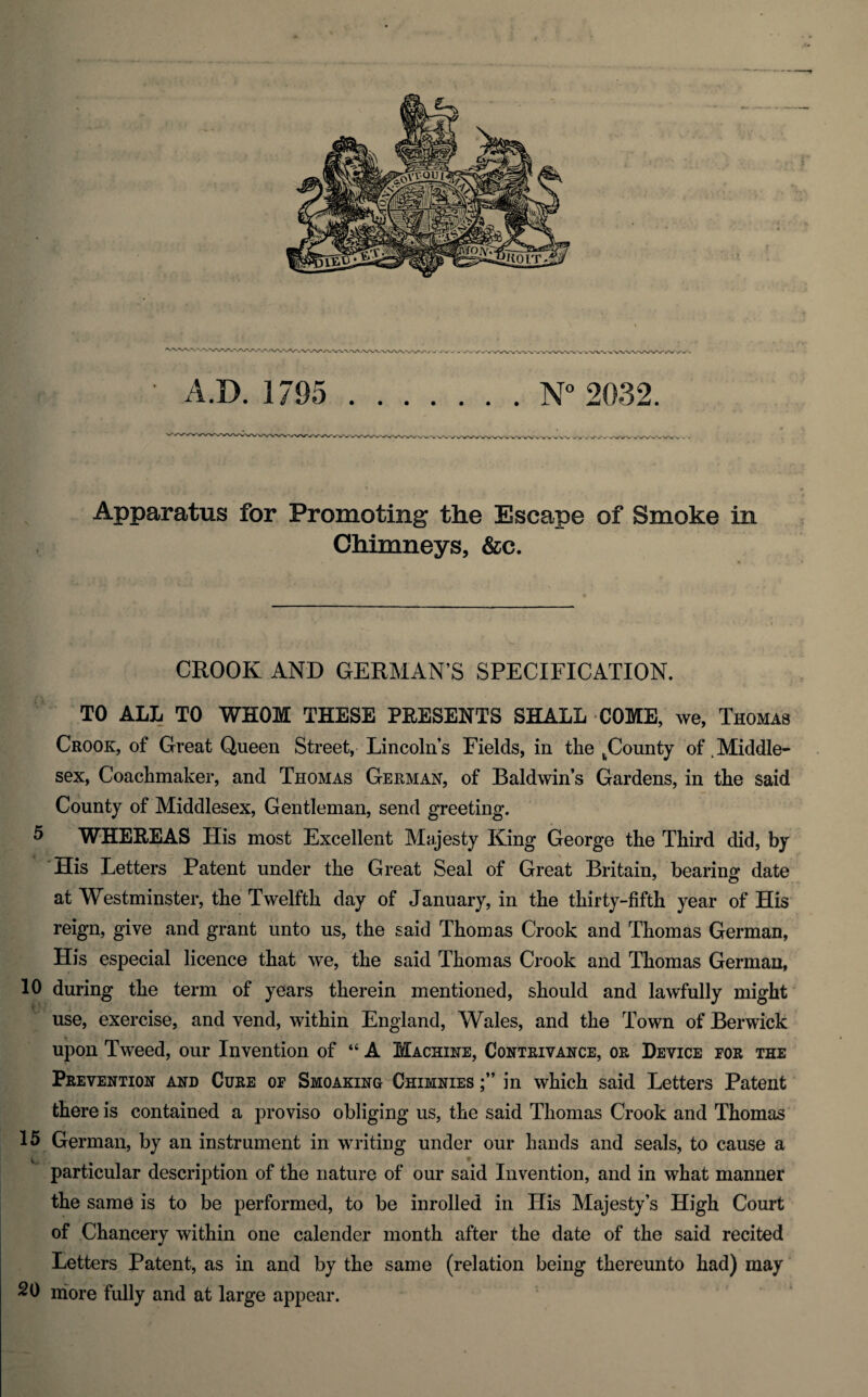 WWW> y vy-yw -•w wvwvw A.D. 1795 N° 2032. Apparatus for Promoting the Escape of Smoke in Chimneys, &c. CROOK AND GERMAN’S SPECIFICATION. TO ALL TO WHOM THESE PRESENTS SHALL COME, we, Thomas Crook, of Great Queen Street, Lincoln’s Fields, in the ^County of .Middle¬ sex, Coachmaker, and Thomas German, of Baldwin’s Gardens, in the said County of Middlesex, Gentleman, send greeting. 5 WHEREAS His most Excellent Majesty King George the Third did, by His Letters Patent under the Great Seal of Great Britain, bearing date at Westminster, the Twelfth day of January, in the thirty-fifth year of His reign, give and grant unto us, the said Thomas Crook and Thomas German, His especial licence that we, the said Thomas Crook and Thomas German, 10 during the term of years therein mentioned, should and lawfully might use, exercise, and vend, within England, Wales, and the Town of Berwick upon Tweed, our Invention of “ A Machine, Contrivance, or Device for the Prevention and Cure oe Smoaking Chimnies in which said Letters Patent there is contained a proviso obliging us, the said Thomas Crook and Thomas 15 German, by an instrument in writing under our hands and seals, to cause a v,. * particular description of the nature of our said Invention, and in what manner the same is to be performed, to be inrolled in His Majesty’s High Court of Chancery within one calender month after the date of the said recited Letters Patent, as in and by the same (relation being thereunto had) may 20 more fully and at large appear.