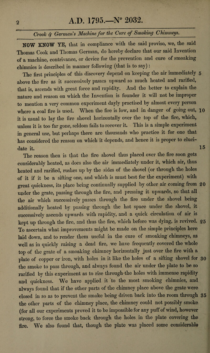 Crook $ German's Machine for the Cure of Smoking Chimneys._ NOW KNOW YE, that in compliance with the said proviso, we, the said Thomas Cook and Thomas German, do hereby declare that our said Invention of a machine, contrivance, or device for the prevention and cure of smoaking chimnies is described in manner following (that is to say): The first principles of this discovery depend on keeping the air immediately 5 above the fire as it successively passes upward so much heated and rarified, that is, ascends with great force and rapidity. And the better to explain the nature and reason on which the Invention is founder it will not be improper to mention a very common experiment dayly practised by almost every person where a coal fire is used. When the fire is low, and in danger of going out, io it is usual to lay the fire shovel horizontally over the top of the fire, which, unless it is too far gone, seldom fails to recover it. This is a simple experiment in general use, but perhaps there are thousands who practice it for one that has considered the reason on which it depends, and hence it is proper to eluci¬ date it. 15 The reason then is that the fire shovel thus placed over the fire soon gets considerably heated, as does also the air immediately under it, which air, thus heated and rarified, rushes up by the sides of the shovel (or through the holes of it if it be a sifting one, and which is must best for the experiment) with great quickness, its place being continually supplied by other air coming from 20 under the grate, passing through the lire, and pressing it upwards, so that all the air which successively passes through the fire under the shovel being additionally heated by passing through the hot space under the shovel, it successively ascends upwards with rapidity, and a quick circulation of air is kept up through the fire, and thus the fire, which before was dying, is revived. 25 To ascertain what improvements might be made on the simple principles here laid down, and to render them useful in the cure of smoaking chimneys, as well as in quickly raising a dead fire, we have frequently covered the whole top of the grate of a smoaking chimney horizontally just over the fire with a plate of copper or iron, with holes in it like the holes of a sifting shovel for 30 the smoke to pass through, and always found the air under the plate to be so rarified by this experiment as to rise through-the holes with immense rapidity and quickness. We have applied it to the most smoking chimnies, and always found that if the other parts of the chimney place above the grate were closed in so as to prevent the smoke being driven back into the room through 35 the other parts of the chimney place, the chimney could not possibly smoke (for all our experiments proved it to be impossible for any puff of wind, however strong, to force the smoke back through the holes in the plate covering the fire. We also found that, though the plate was placed some considerable