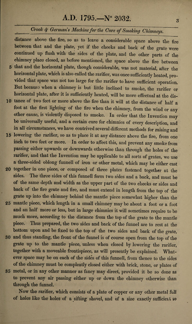 _Crook § Germans Machine for the Cure of Smoking Chimneys. distance above the fire, so as to leave a considerable space above the fire between that and the plate, yet if the cheeks and back of the grate were continued up flush with the sides of the plate, and the other parts of the chimney place closed, as before mentioned, the space above the fire between 5 that and the horizontal plate, though considerable, was not material, after the horizontal plate, which is also called the rarifier, was once sufficiently heated, pro¬ vided that space was not too large for the rarifier to have sufficient operation. But because when a chimney is but- little inclined to smoke, the rarifier or horizontal plate, after it is sufficiently heated, will be more effectual at the dis- 10 tance of two feet or more above the fire than it will at the distance of half a foot at the first lighting of the fire when the chimney, from the wind or any other cause, is violently disposed to smoke. In order that the Invention may be universally useful, and a certain cure for chimnies of every description, and in all circumstances, we have contrived several different methods for raising and 15 lowering the rarifier, so as to place it at any distance above the fire, from one inch to two feet or more. In order to affect this, and prevent any smoke from passing either upwards or downwards otherwise than through the holes of the rarifier, and that the Invention may be applicable to all sorts of grates, we use a three-sided oblong funnell of iron or other metal, which may be either cast 20 together in one piece, or composed of three plates fastened together at the sides. The three sides of this funnell form two sides and a back, and must be of the same depth and width as the upper part of the two cheeks or sides and back of the fire grate and fire, and must extend in length from the top of the grate up into the chimney behind the mantle piece somewhat higher than the 25 mantle piece, which length in a small chimney may be about a foot or a foot and an half more or less, but in large chimnies it will sometimes require to be much more, according to the distance from the top of the grate to the mantle piece. Thus prepared, the two sides and back of the funnel are to rest at the bottom upon and be fixed to the top of the two sides and back of the grate, 30 and thus standing, the front of the funnel is of course open from the top of the grate up to the mantle piece, unless when closed by lowering the rarifier, together with a moveable frontispiece, as will presently be explained. What¬ ever space may be on each of the sides of this funnell, from thence to the sides of the chimney must be compleatly closed either with brick, stone, or plates of 35 metal, or in any other manner as fancy may direct, provided it be so done as to prevent any air passing either up or down the chimney otherwise than through the funnel. Now the rarifier, which consists of a plate of copper or any other metal full of holes like the holes of a sifting shovel, and of a size exactly sufficient to