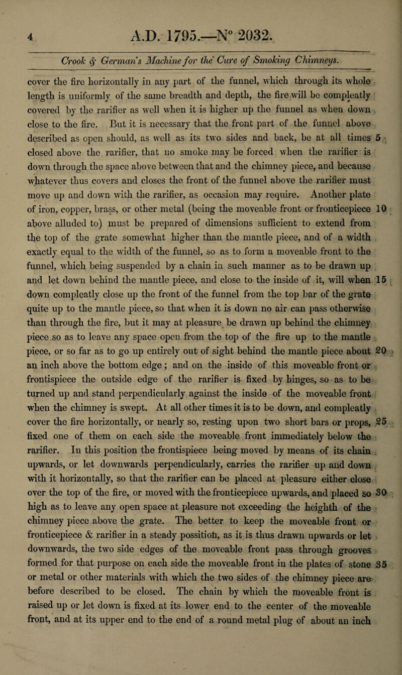 Crook dsf Germans Machine for the Cure of Smoking Chimneys. cover the fire horizontally in any part of the funnel, which through its whole length is uniformly of the same breadth and depth, the fire will be compleatly covered by the rarifier as well when it is higher up the funnel as when down close to the fire. But it is necessary that the front part of the funnel above described as open should, as well as its two sides and back, be at all times 5 closed above the rarifier, that no smoke may be forced when the rarifier is down through the space above between that and the chimney piece, and because whatever thus covers and closes the front of the funnel above the rarifier must move up and down with the rarifier, as occasion may require. Another plate of iron, copper, brass, or other metal (being the moveable front or frontieepiece 10 above alluded to) must be prepared of dimensions sufficient to extend from the top of the grate somewhat higher than the mantle piece, and of a width exactly equal to the width of the funnel, so as to form a moveable front to the funnel, which being suspended by a chain in such manner as to be drawn up and let down behind the mantle piece, and close to the inside of it, will when 15 down compleatly close up the front of the funnel from the top bar of the grate quite up to the mantle piece, so that when it is down no air can pass otherwise than through the fire, but it may at pleasure be drawn up behind the chimney piece so as to leave any space open from the top of the fire up to the mantle piece, or so far as to go up entirely out of sight behind the mantle piece about 20 an inch above the bottom edge ; and on the inside of this moveable front or frontispiece the outside edge of the rarifier is fixed by hinges, so as to be turned up and stand perpendicularly against the inside of the moveable front when the chimney is swept. At all other times it is to be down, and compleatly cover the fire horizontally, or nearly so, resting upon two short bars or props, 25 fixed one of them on each side the moveable front immediately below the rarifier. In this position the frontispiece being moved by means of its chain upwards, or let downwards perpendicularly, carries the rarifier up and down with it horizontally, so that the rarifier can be placed at pleasure either close over the top of the fire, or moved with the frontieepiece upwards, and placed so 30 high as to leave any open space at pleasure not exceeding the heighth of the chimney piece above the grate. The better to keep the moveable front or frontieepiece & rarifier in a steady possitioti, as it is thus drawn upwards or let downwards, the two side edges of the moveable front pass through grooves formed for that purpose on each side the moveable front in the plates of stone 35 or metal or other materials with which the two sides of the chimney piece are before described to be closed. The chain by which the moveable front is raised up or let down is fixed at its lower end to the center of the moveable front, and at its upper end to the end of a round metal plug of about an inch