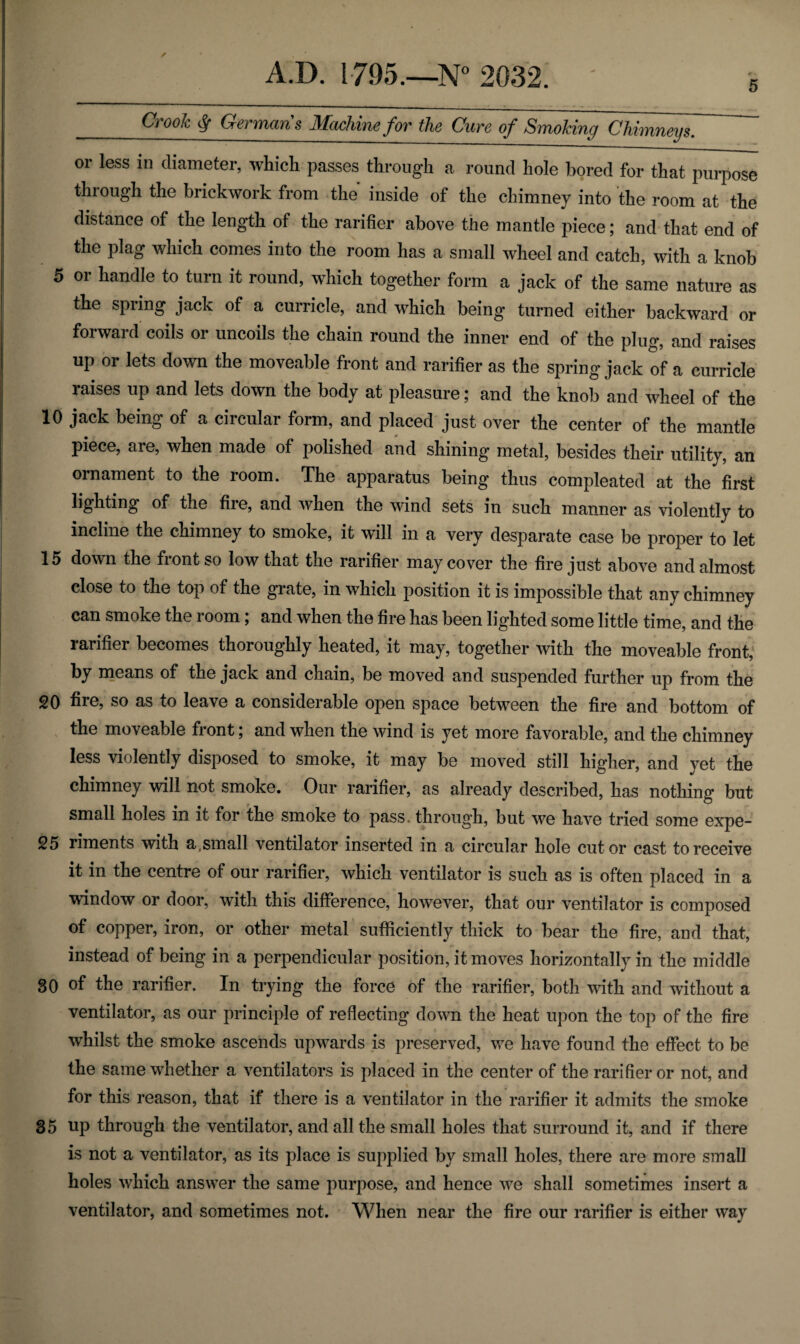 5 ✓ Crook § Germans Machine for the Cure of Smoking Chimneys. or less in diameter, which passes through a round hole bored for that purpose through the brickwork from the inside of the chimney into the room at the distance of the length of the rarifier above the mantle piece; and that end of the plag which comes into the room has a small wheel and catch, with a knob 5 or handle to turn it round, which together form a jack of the same nature as the spring jack of a curricle, and which being turned either backward or forward coils or uncoils the chain round the inner end of the plug, and raises up or lets down the moveable front and rarifier as the spring jack of a curricle raises up and lets down the body at pleasure; and the knob and wheel of the 10 jack being of a circular form, and placed just over the center of the mantle piece, are, when made of polished and shining metal, besides their utility, an ornament to the room. The apparatus being thus compleated at the first lighting of the fire, and when the wind sets in such manner as violently to incline the chimney to smoke, it will in a very desparate case be proper to let 15 down the front so low that the rarifier may cover the fire just above and almost close to the top of the grate, in which position it is impossible that any chimney can smoke the room; and when the fire has been lighted some little time, and the rarifier becomes thoroughly heated, it may, together with the moveable front, by means of the jack and chain, be moved and suspended further up from the 20 fire, so as to leave a considerable open space between the fire and bottom of the moveable front; and when the wind is yet more favorable, and the chimney less violently disposed to smoke, it may be moved still higher, and yet the chimney will not smoke. Our rarifier, as already described, has nothing but small holes in it for the smoke to pass, through, but we have tried some expe- 25 riments with a .small ventilator inserted in a circular hole cut or cast to receive it in the centre of our rarifier, which ventilator is such as is often placed in a window or door, with this difference, however, that our ventilator is composed of copper, iron, or other metal sufficiently thick to bear the fire, and that, instead of being in a perpendicular position, it moves horizontally in the middle 30 of the rarifier. In trying the force of the rarifier, both with and without a ventilator, as our principle of reflecting down the heat upon the top of the fire whilst the smoke ascends upwards is preserved, we have found the effect to be the same whether a ventilators is placed in the center of the rarifier or not, and for this reason, that if there is a ventilator in the rarifier it admits the smoke 35 up through the ventilator, and all the small holes that surround it, and if there is not a ventilator, as its place is supplied by small holes, there are more small holes which answer the same purpose, and hence we shall sometimes insert a ventilator, and sometimes not. When near the fire our rarifier is either way