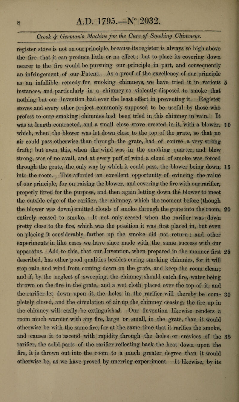 Crook $ Germans Machine for the Cure of Smoking Chimneys. register stove is not on our principle, because its register is always so higb above the fire that it can produce little or no effect; but to place its covering clown nearer to the fire would be pursuing our principle in part, and consequently an infringement of our Patent. As a proof of the excellency of our principle as an infallible remedy for smoking chimneys, we have tried it in various 5 instances, and particularly in a chimney so violently disposed to smoke that nothing but our Invention had ever the least effect in preventing it. Register stoves and every other project commonly supposed to be useful by those who profess to cure smoking chimnies had been tried in this chimney in vain. It was at length contracted, and a small close stove erected in it, with a blower, 10 which, when the blower was let down close to the top of the grate, so that no air could pass otherwise than through the grate, had of course a very strong draft; but even this, when the wind was in the smoking quarter, and blew strong, was of no avail, and at every puff of wind a cloud of smoke was forced through the grate, the only way by which it could pass, the blower being down, 15 into the room. This afforded an excellent opportunity of evincing the value of our principle, for on raising the blower, and covering the fire with our rarifier, properly fitted for the purpose, and then again letting down the blower to meet the outside edge of the rarifier, the chimney, which the moment before (though the blower was down) emitted clouds of smoke through the grate into the room, SO entirely ceased to smoke. It not only ceased when the rarifier was down pretty close to the fire, which was the possition it was first placed in, but even on placing it considerably farther up the smoke did not return ; and other experiments in like cases we have since made with the same success with our apparatus. Add to this, that our Invention, when prepared in the manner first 25 described, has other good qualities besides curing smoking chimnies, for it will stop rain and wind from coming down on the grate, and keep the room clean; and if, by the neglect of sweeping, the chimney should catch fire, water being thrown on the fire in the grate, and a wet cloth placed over the top of it, and the rarifier let down upon it, the holes in the rarifier will thereby be com- 30 pletely closed, and the circulation of air up the chimney ceasing, the fire up in the chimney will easily be extinguished. Our Invention likewise renders a room much warmer with any fire, large or small, in the grate, than it would otherwise be with the same fire, for at the same time that it rarities the smoke, and causes it to ascend with rapidity through the holes or crevices of the 35 rarifier, the solid parts of the rarifier reflecting back the heat down upon the fire, it is thrown out into the room to a much greater degree than it would otherwise be, as we have proved by unerring experiment. It likewise, by its