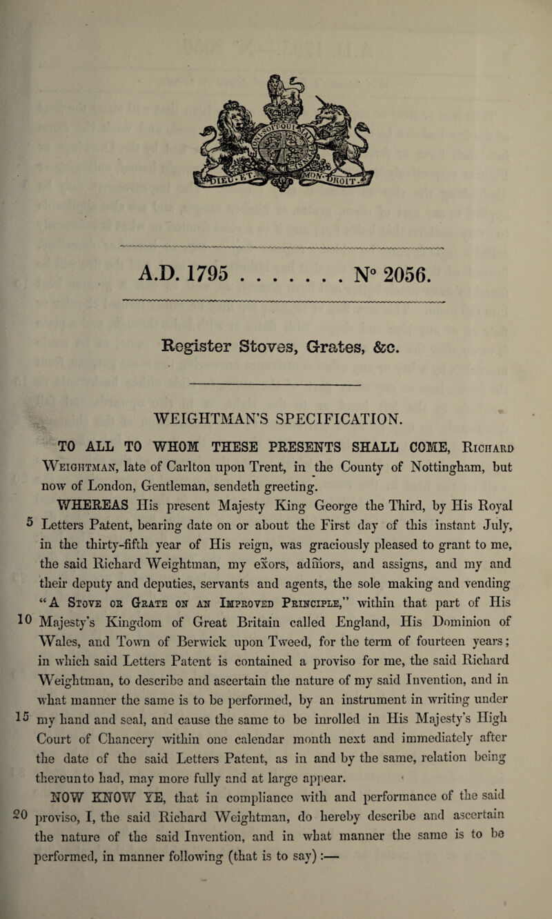 Register Stoves, Grates, &c. WEIGHTMAN’S SPECIFICATION. TO ALL TO WHOM THESE PRESENTS SHALL COME, Richard Weightman, late of Carlton upon Trent, in the County of Nottingham, but now of London, Gentleman, sendeth greeting. WHEREAS His present Majesty King George the Third, by His Royal 5 Letters Patent, bearing date on or about the First day of this instant July, in the thirty-fifth year of His reign, was graciously pleased to grant to me, the said Richard Weightman, my exors, admors, and assigns, and my and their deputy and deputies, servants and agents, the sole making and vending “A Stove os Grate ox ax Improved Prixciple,” within that part of His 10 Majesty’s Kingdom of Great Britain called England, His Dominion of Wales, and Town of Berwick upon Tweed, for the term of fourteen years; in which said Letters Patent is contained a proviso for me, the said Richard Weightman, to describe and ascertain the nature of my said Invention, and in what manner the same is to be performed, by an instrument in writing under 15 my hand and seal, and cause the same to be inrolled in His Majesty’s High Court of Chancery within one calendar month next and immediately after the date of the said Letters Patent, as in and by the same, relation being thereunto had, may more fully and at large appear. NOW KNOW YE, that in compliance with and performance of the said 20 proviso, I, the said Richard Weightman, do hereby describe and ascertain the nature of the said Invention, and in what manner the same is to be performed, in manner following (that is to say):—
