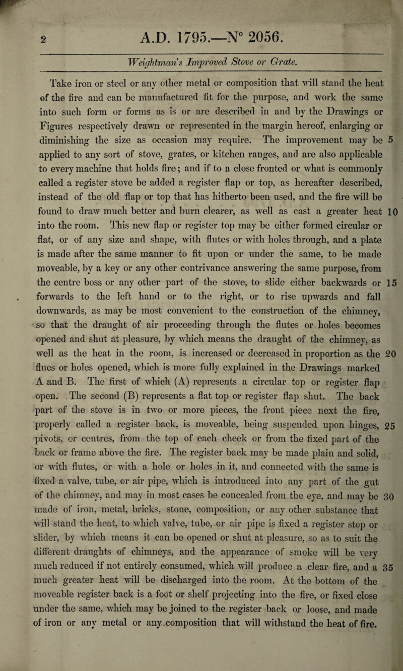 Weightmciris Improved Stove or Grate. Take iron or steel or any other metal or composition that will stand the heat of the fire and can be manufactured fit for the purpose, and work the same into such form or forms as is or are described in and by the Drawings or Figures respectively drawn or represented in the margin hereof, enlarging or diminishing the size as occasion may require. The improvement may be 5 applied to any sort of stove, grates, or kitchen ranges, and are also applicable to every machine that holds fire; and if to a close fronted or what is commonly called a register stove be added a register flap or top, as hereafter described, instead of the old flap or top that has hitherto been used, and the fire will be found to draw much better and burn clearer, as well as cast a greater heat 10 into the room. This new flap or register top may be either formed circular or flat, or of any size and shape, with flutes or with holes through, and a plate is made after the same manner to fit upon or under the same, to be made moveable, by a key or any other contrivance answering the same purpose, from the centre boss or any other part of the stove, to slide either backwards or 15 forwards to the left hand or to the right, or to rise upwards and fall downwards, as may be most convenient to the construction of the chimney, so that the draught of air proceeding through the flutes or holes becomes opened and shut at pleasure, by which means the draught of the chimney, as well as the heat in the room, is increased or decreased in proportion as the 20 flues or holes opened, which is more fully explained in the Drawings marked A and B. The first of which (A) represents a circular top or register flap open. The second (B) represents a flat top or register flap shut. The back part of the stove is in two or more pieces, the front piece next the fire, properly called a register back, is moveable, being suspended upon hinges, 25 pivots, or centres, from the top of each cheek or from the fixed part of the back or frame above the fire. The register back may be made plain and solid, or with flutes, or with a hole or holes in it, and connected with the same is fixed a valve, tube, or air pipe, which is introduced into any part of the gut of the chimney, and may in most cases be concealed from the eye, and may be 30 made of iron, metal, bricks, stone, composition, or any other substance that will stand the heat, to which valve, tube, or air pipe is fixed a register stop or slider, by which means it can be opened or shut at pleasure, so as to suit the different draughts of chimneys, and the appearance of smoke will be very much reduced if not entirely consumed, which will produce a clear fire, and a 35 much greater heat will be discharged into the room. At the bottom of the moveable register back is a foot or shelf projecting into the fire, or fixed close under the same, which may be joined to the register back or loose, and made of iron or any metal or any composition that will withstand the heat of fire.