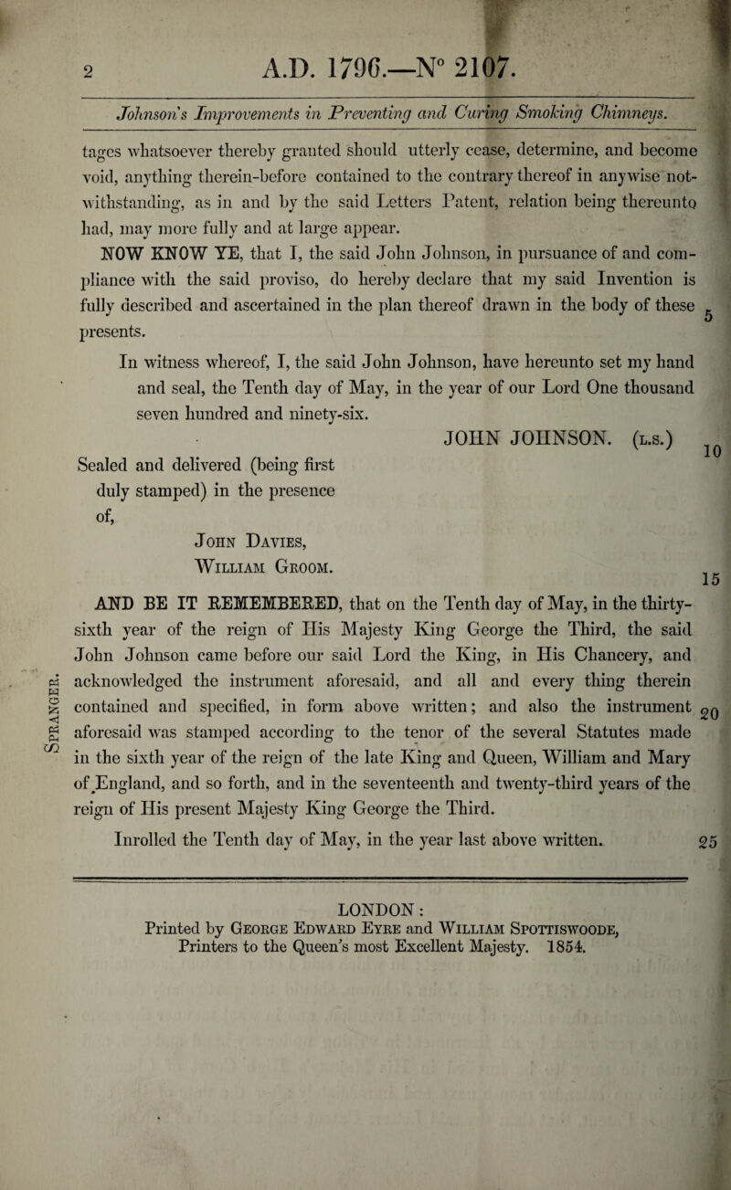 Spranger. Johnsons Improvements in Preventing and Curing Smoking Chimneys. tages whatsoever thereby granted should utterly cease, determine, and become void, anything therein-before contained to the contrary thereof in anywise not¬ withstanding, as in and by the said Letters Patent, relation being thereunto had, may more fully and at large appear. pliance with the said proviso, do hereby declare that my said Invention is fully described and ascertained in the plan thereof drawn in the body of these presents. In witness whereof, I, the said John Johnson, have hereunto set my hand and seal, the Tenth day of May, in the year of our Lord One thousand seven hundred and ninety-six. JOHN JOHNSON, (l.s.) Sealed and delivered (being first duly stamped) in the presence of, John Davies, William Groom. 15 AND BE IT REMEMBERED, that on the Tenth day of May, in the thirty- sixth year of the reign of Ilis Majesty King George the Third, the said John Johnson came before our said Lord the King, in His Chancery, and acknowledged the instrument aforesaid, and all and every thing therein contained and specified, in form above written; and also the instrument aforesaid was stamped according to the tenor of the several Statutes made in the sixth year of the reign of the late King and Queen, William and Mary ofJEngland, and so forth, and in the seventeenth and twenty-third years of the reign of His present Majesty King George the Third. Inrolled the Tenth day of May, in the year last above written. 05 LONDON: Printed by George Edward Eyre and William Spottiswoode, Printers to the Queen's most Excellent Majesty. 1854.