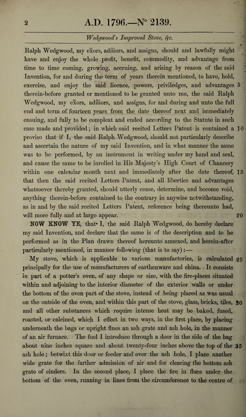 Wedgwood's Improved Stove, <§c. Ralph Wedgwood, my exors, adniors, and assigns, should and lawfully might have and enjoy the whole profit, benefit, commodity, and advantage from time to time coming, growing, accruing, and arising by reason of the said Invention, for and during the term of years therein mentioned, to have, hold, exercise, and enjoy the said licence, powers, priviledges, and advantages 5 therein-before granted or mentioned to be granted unto me, the said Ralph Wedgwood, my exors, adniors, and assigns, for and during and unto the full end and term of fourteen years from the date thereof next and immediately ensuing, and fully to be compleat and ended according to the Statute in such case made and provided; in which said recited Letters Patent is contained a 10 proviso that if I, the said Ralph Wedgwood, should not particularly describe and ascertain the nature of my said Invention, and in what manner the same was to be performed, by an instrument in writing under my hand and seal, and cause the same to be inrolled in His Majesty’s High Court of Chancery within one calendar month next and immediately after the date thereof, 15 that then the said recited Letters Patent, and all liberties and advantages whatsoever thereby granted, should utterly cease, determine, and become void, anything therein-before contained to the contrary in anywise notwithstanding, as in and by the said recited Letters Patent, reference being thereunto had, will more fully and at large appear. 20 NOW KNOW YE, that* I, the said Ralph Wedgwood, do hereby declare my said Invention, and declare that the same is of the description and to be performed as in the Plan drawn thereof hereunto annexed, and herein-after particularly mentioned, in manner following (that is to say):— My stove, which is applicable to various manufactories, is calculated 25 principally for the use of manufacturers of earthenware and china. It consists in part of a potter’s oven, of any shape or size, with the fire-places situated within and adjoining to the interior diameter of the exterior walls or under the bottom of the oven part of the stove, instead of being placed as was usual on the outside of the oven, and within this part of the stove, glass, bricks, tiles, 30 and all other substances which require intense heat may be baked, fused, roasted, or calcined, which I effect in two ways, in the first place, by placing underneath the bags or upright flues an ash grate and ash hole, in the manner of an air furnace. The fuel I introduce through a door in the side of the bag about nine inches square and about twenty-four inches above the top of the 35 ash hole; betwixt this door or feeder and over the ash hole, I place another wide grate for the farther admission of air and for clearing the bottom ash grate of cinders. In the second place, I place the fire in flues under the bottom of the oven, running in lines from the circumference to the centre of