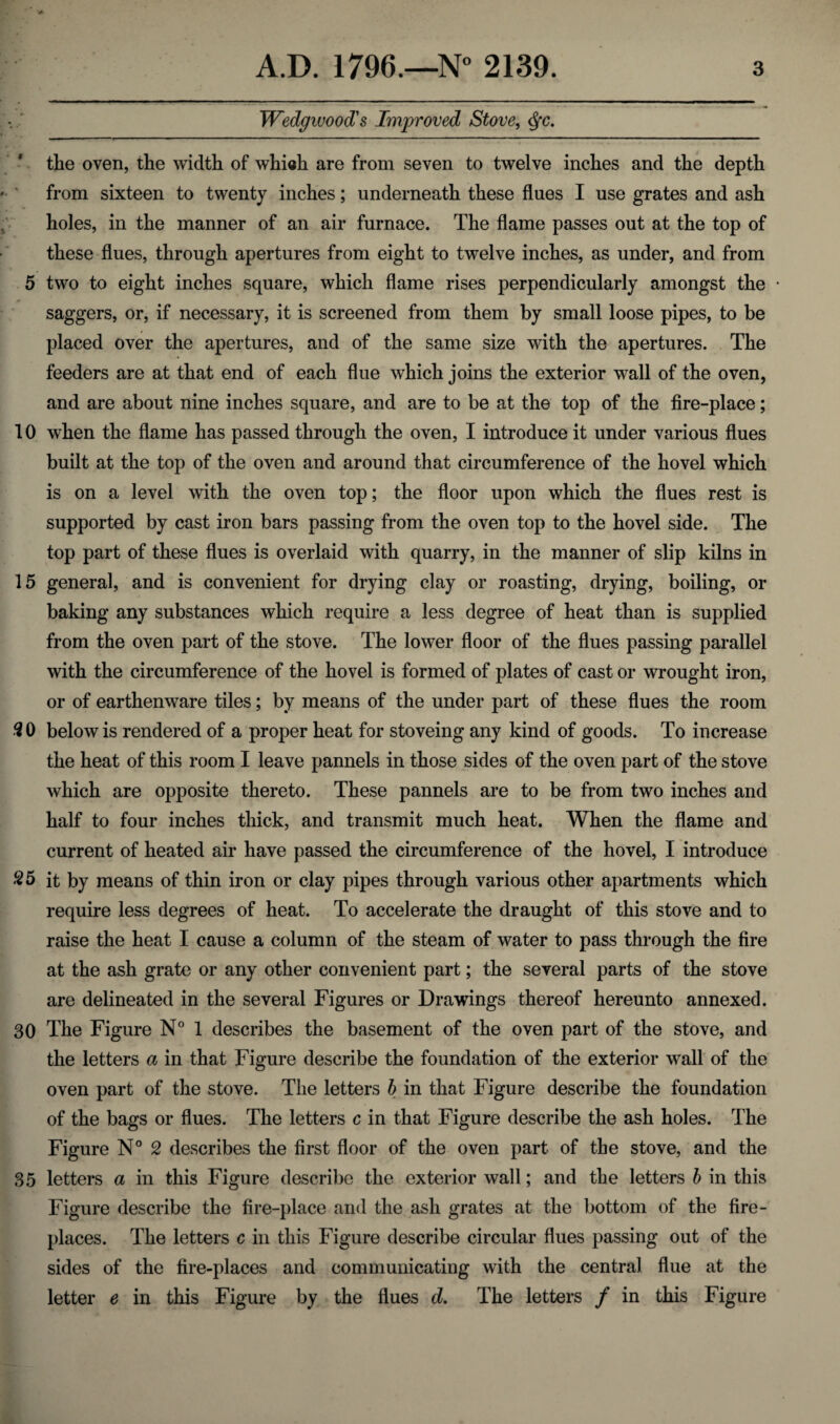 Wedgwood's Improved Stove, <$c. the oven, the width of whieh are from seven to twelve inches and the depth from sixteen to twenty inches; underneath these flues I use grates and ash holes, in the manner of an air furnace. The flame passes out at the top of these flues, through apertures from eight to twelve inches, as under, and from 5 two to eight inches square, which flame rises perpendicularly amongst the saggers, or, if necessary, it is screened from them by small loose pipes, to be placed over the apertures, and of the same size with the apertures. The feeders are at that end of each flue which joins the exterior wall of the oven, and are about nine inches square, and are to be at the top of the fire-place; 10 when the flame has passed through the oven, I introduce it under various flues built at the top of the oven and around that circumference of the hovel which is on a level with the oven top; the floor upon which the flues rest is supported by cast iron bars passing from the oven top to the hovel side. The top part of these flues is overlaid with quarry, in the manner of slip kilns in 15 general, and is convenient for drying clay or roasting, drying, boiling, or baking any substances which require a less degree of heat than is supplied from the oven part of the stove. The lower floor of the flues passing parallel with the circumference of the hovel is formed of plates of cast or wrought iron, or of earthenware tiles; by means of the under part of these flues the room 3 0 below is rendered of a proper heat for stoveing any kind of goods. To increase the heat of this room I leave pannels in those sides of the oven part of the stove which are opposite thereto. These pannels are to be from two inches and half to four inches thick, and transmit much heat. When the flame and current of heated air have passed the circumference of the hovel, I introduce #5 it by means of thin iron or clay pipes through various other apartments which require less degrees of heat. To accelerate the draught of this stove and to raise the heat I cause a column of the steam of water to pass through the fire at the ash grate or any other convenient part; the several parts of the stove are delineated in the several Figures or Drawings thereof hereunto annexed. 30 The Figure N° 1 describes the basement of the oven part of the stove, and the letters a in that Figure describe the foundation of the exterior wall of the oven part of the stove. The letters b in that Figure describe the foundation of the bags or flues. The letters c in that Figure describe the ash holes. The Figure N° 2 describes the first floor of the oven part of the stove, and the 35 letters a in this Figure describe the exterior wall; and the letters b in this Figure describe the fire-place and the ash grates at the bottom of the fire¬ places. The letters c in this Figure describe circular flues passing out of the sides of the fire-places and communicating with the central flue at the letter e in this Figure by the flues d. The letters / in this Figure