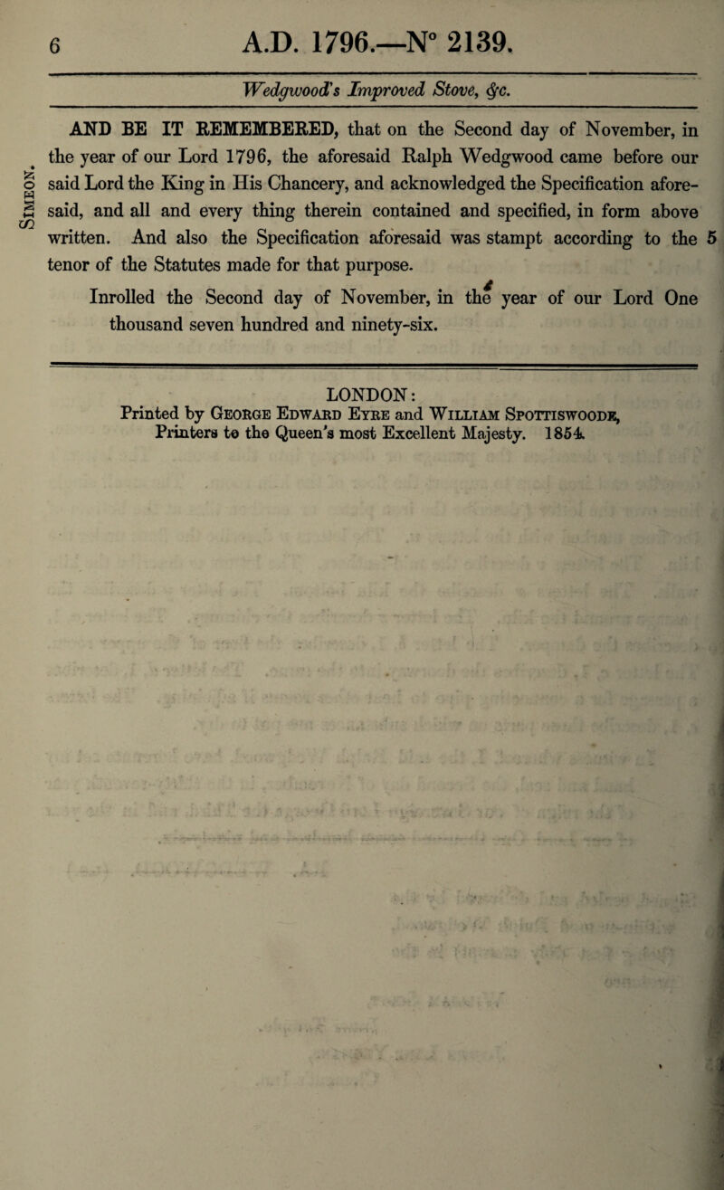 Simeon. Wedgwood's Improved Stove, $c. AND BE IT REMEMBERED, that on the Second day of November, in the year of our Lord 1796, the aforesaid Ralph Wedgwood came before our said Lord the King in His Chancery, and acknowledged the Specification afore¬ said, and all and every thing therein contained and specified, in form above written. And also the Specification aforesaid was stampt according to the 5 tenor of the Statutes made for that purpose. Inrolled the Second day of November, in the year of our Lord One thousand seven hundred and ninety-six. LONDON: Printed by George Edward Eyre and William Spottiswoodk, Printers to the Queen's most Excellent Majesty. 1854