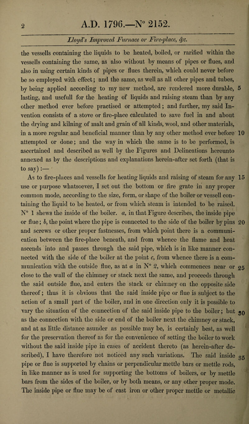 Lloyd's Improved Furnace or Fire-place, the vessells containing the liquids to be heated, boiled, or rarified within the vessells containing the same, as also without by means of pipes or flues, and also in using certain kinds of pipes or flues therein, which could never before be so employed with effect; and the same, as well as all other pipes and tubes, by being applied according to my new method, are rendered more durable, 5 lasting, and usefull for the heating of liquids and raising steam than by any other method ever before practised or attempted; and further, my said In¬ vention consists of a stove or fire-place calculated to save fuel in and about the drying and kilning of malt and grain of all kinds, wool, and other materials, in a more regular and beneficial manner than by any other method ever before 10 attempted or done; and the way in which the same is to be performed, is ascertained and described as well by the Figures and Delineations hereunto annexed as by the descriptions and explanations herein-after set forth (that is to say):— ' As to fire-places and vessells for heating liquids and raising of steam for any 15 use or purpose whatsoever* I set out the bottom or fire grate in any proper common mode, according to the size, form, or shape of the boiler or vessell con¬ taining the liquid to be heated, or from which steam is intended to be raised. N° 1 shews the inside of the boiler, a, in that Figure describes, the inside pipe or flue; b, the point where the pipe is connected to the side of the boiler by pins 20 and screws or other proper fastnesses, from which point there is a communi¬ cation between the fire-place beneath, and from whence the flame and heat ascends into and passes through the said pipe, which is in like manner con¬ nected with the side of the boiler at the point c, from whence there is a com¬ munication with the outside flue, as at a in N° 2, which commences near or 25 close to the wall of the chimney or stack next the same, and proceeds through the said outside flue, and enters the stack or chimney on the opposite side thereof; thus it is obvious that the said inside pipe or flue is subject to the action of a small part of the boiler, and in one direction only it is possible to vary the situation of the connection of the said inside pipe to the boiler; but gQ as the connection with the side or end of the boiler next the chimney or stack, and at as little distance asunder as possible may be, is certainly best, as well for the preservation thereof as for the convenience of setting the boiler to work without the said inside pipe in cases of accident thereto (as herein-after de¬ scribed), I have therefore not noticed any such variations. The said inside gg pipe or flue is supported by chains or perpendicular mettle bars or mettle rods, in like manner as is used for supporting the bottoms of boilers, or by mettle bars from the sides of the boiler, or by both means, or any other proper mode. The inside pipe or flue may be of cast iron or other proper mettle or metallic