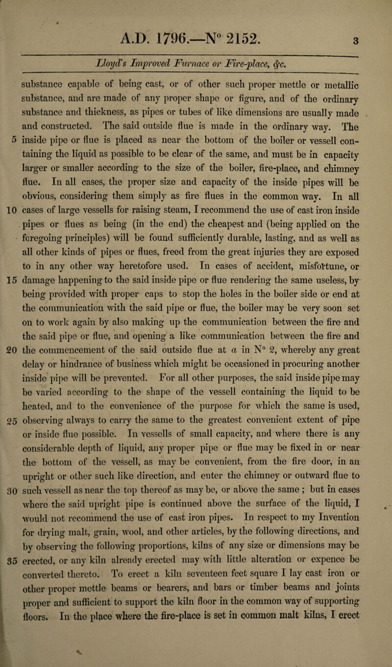 Lloyd's Improved Furnace or Fire-place, <Sfc. substance capable of being cast, or of other such proper mettle or metallic substance, and are made of any proper shape or figure, and of the ordinary substance and thickness, as pipes or tubes of like dimensions are usually made and constructed. The said outside flue is made in the ordinary way. The 5 inside pipe or flue is placed as near the bottom of the boiler or vessell con¬ taining the liquid as possible to be clear of the same, and must be in capacity larger or smaller according to the size of the boiler, fire-place, and chimney flue. In all cases, the proper size and capacity of the inside pipes will be obvious, considering them simply as fire flues in the common way. In all 10 cases of large vessells for raising steam, I recommend the use of cast iron inside pipes or flues as being (in the end) the cheapest and (being applied on the • foregoing principles) will be found sufficiently durable, lasting, and as well as all other kinds of pipes or flues, freed from the great injuries they are exposed to in any other way heretofore used. In cases of accident, misfortune, or 15 damage happening to the said inside pipe or flue rendering the same useless, by being provided with proper caps to stop the holes in the boiler side or end at the communication with the said pipe or flue, the boiler may be very soon set on to work again by also making up the communication between the fire and the said pipe or flue, and opening a like communication between the fire and 20 the commencement of the said outside flue at a in N° 2, whereby any great delay or hindrance of business which might be occasioned in procuring another inside pipe will be prevented. For all other purposes, the said inside pipe may be varied according to the shape of the vessell containing the liquid to be heated, and to the convenience of the purpose for which the same is used, 25 observing always to carry the same to the greatest convenient extent of pipe or inside flue possible. In vessells of small capacity, and where there is any considerable depth of liquid, any proper pipe or flue may be fixed in or near the bottom of the vessel!, as may be convenient, from the fire door, in an upright or other such like direction, and enter the chimney or outward flue to 30 such vessell as near the top thereof as maybe, or above the same ; but in cases where the said upright pipe is continued above the surface of the liquid, I would not recommend the use of cast iron pipes. In respect to my Invention for drying malt, grain, wool, and other articles, by the following directions, and by observing the following proportions, kilns of any size or dimensions may be 35 erected, or any kiln already erected may with little alteration or expence be converted thereto. To erect a kiln seventeen feet square I lay cast iron or other proper mettle beams or bearers, and bars or timber beams and joints proper and sufficient to support the kiln floor in the common way of supporting floors. In the place where the fire-place is set in common malt kilns, I erect