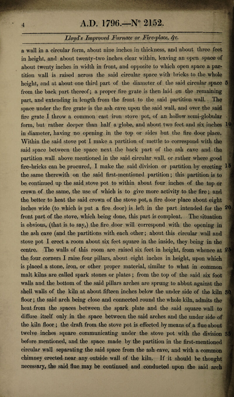 Lloyd's Improved Furnace or Fire-place, Qc. a wall in a circular form, about nine inches in thickness, and about three feet in height, and about twenty-two inches clear within, leaving an open space of about twenty inches in width in front, and opposite to which open space a par¬ tition Avail is raised across the said circular space with bricks to the whole height, and at about one third part of the diameter of the said circular space from the back part thereof; a proper fire grate is then laid on the remaining part, and extending in length from the front to the said partition wall. The space under the fire grate is the ash cave upon the said wall, and over the said fire grate I throw a common cast iron stove pot, of an hollow semi-globular form, but rather deeper than half a globe, and about two feet and six inches in diameter, having no opening in the top or sides but the fire door place. Within the said stove pot I make a partition of mettle to correspond with the said space between the space next the back part of the ash cave and the partition wall above mentioned in the said circular wall, or rather where good fire-bricks can be procured, I make the said division or partition by erecting the same therewith on the said first-mentioned partition; this partition is to be continued up the said stove pot to within about four inches of the top or crown of the same, the use of which is to give more activity to the fire; and the better to heat the said crown of the stove pot, a fire door place about eight inches wide (to which is put a fire door) is left in the part intended for the front part of the stove, which being done, this part is compleat. The situation is obvious, (that is to say,) the fire door will correspond with the opening in the ash cave (and the partitions with each other; about this circular wall and stove pot I erect a room about six feet square in the inside, they being in the centre. The walls of this room are raised six feet in height, from whence at the four corners I raise four pillars, about eight inches in height, upon which is placed a stone, iron, or other proper material, similar to what in common malt kilns are called spark stones or plates ; from the top of the said six foot walls and the bottom of the said pillars arches are sprung to abbut against the shell walls of the kiln at about fifteen inches below the under side of the kiln floor; the said arch being close and connected round the whole kiln, admits the heat from the spaces between the spark plate and the said square wall to diffuse itself only in the space between the said arches and the under side of the kiln floor; the draft from the stove pot is effected by means of a flue about twelve inches square communicating under the stove pot with the division before mentioned, and the space made by the partition in the first-mentioned circular wall separating the said space from the ash cave, and with a common chimney erected near any outside wall of the kiln. If it should be thought necessary, the said flue may be continued and conducted upon the said arch 15 20 2i 3Q 3*