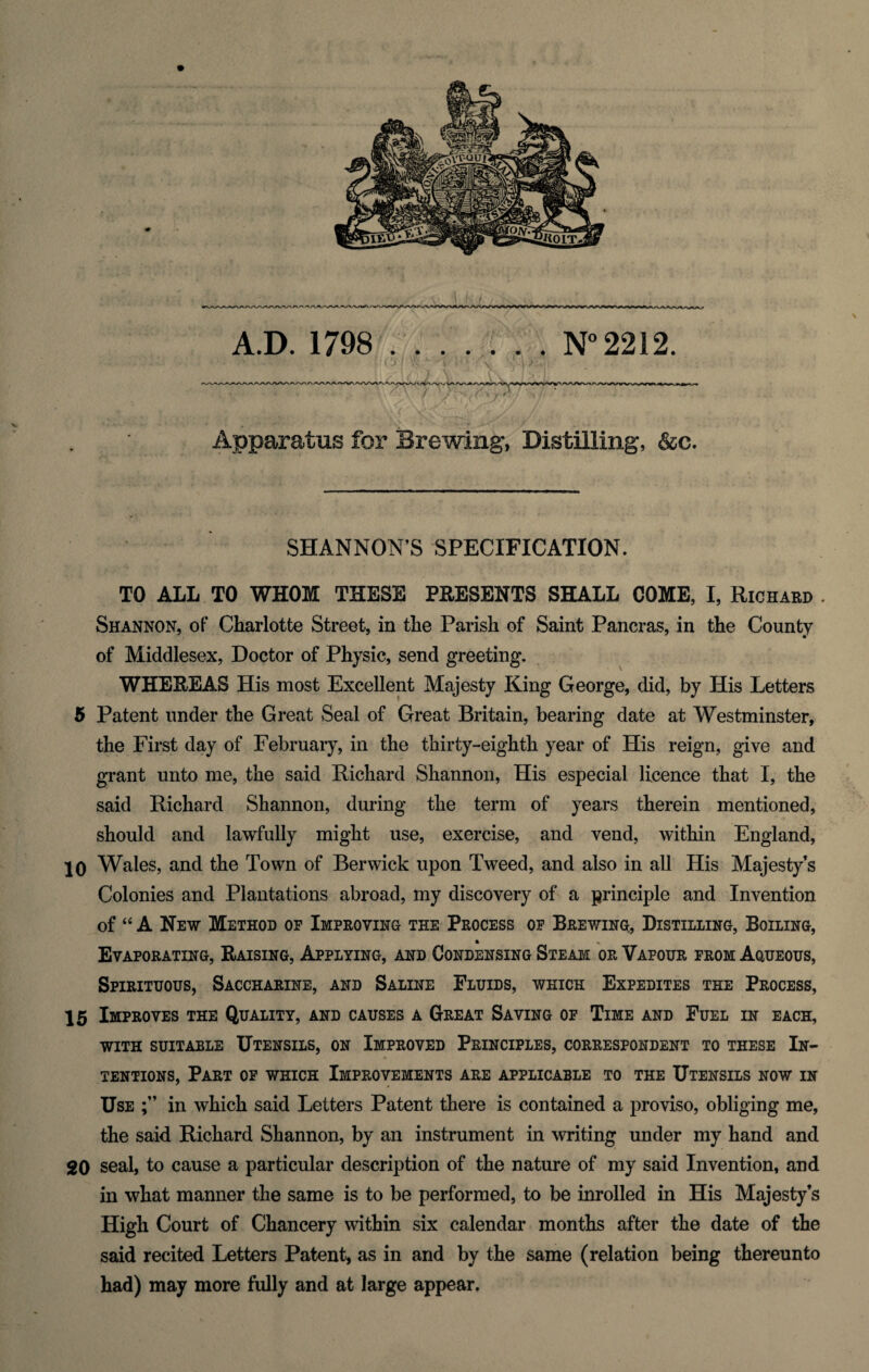 Apparatus for Brewing, Distilling, &c. SHANNON’S SPECIFICATION. TO ALL TO WHOM THESE PRESENTS SHALL COME, I, Richard . Shannon, of Charlotte Street, in the Parish of Saint Pancras, in the County of Middlesex, Doctor of Physic, send greeting. WHEREAS His most Excellent Majesty King George, did, by His Letters 5 Patent under the Great Seal of Great Britain, bearing date at Westminster, the First day of February, in the thirty-eighth year of His reign, give and grant unto me, the said Richard Shannon, His especial licence that I, the said Richard Shannon, during the term of years therein mentioned, should and lawfully might use, exercise, and vend, within England, 10 Wales, and the Town of Berwick upon Tweed, and also in all His Majesty’s Colonies and Plantations abroad, my discovery of a principle and Invention of “ A New Method op Improving the Process op Brewing, Distilling, Boiling, • % Evaporating, Raising, Applying, and Condensing Steam or Vafour prom Aqueous, Spirituous, Saccharine, and Saline Fluids, which Expedites the Process, 15 Improves the Quality, and causes a Great Saving op Time and Fuel in each, WITH SUITABLE UTENSILS, ON IMPROVED PRINCIPLES, CORRESPONDENT TO THESE IN¬ TENTIONS, Part of which Improvements are applicable to the Utensils now in Use in which said Letters Patent there is contained a proviso, obliging me, the said Richard Shannon, by an instrument in writing under my hand and 20 seal, to cause a particular description of the nature of my said Invention, and in what manner the same is to be performed, to be inrolled in His Majesty’s High Court of Chancery within six calendar months after the date of the said recited Letters Patent, as in and by the same (relation being thereunto had) may more fully and at large appear.