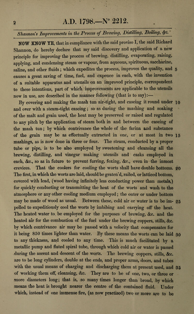Shannon s Improvements in the Process of Prewing, Distilling, Dotting, <$fc. NOW KNOW YE, that in compliance with the said proviso I, the said Richard Shannon, do hereby declare that my said discovery and application of a new principle for improving the process of brewing, distilling, evaporating, raising, applying, and condensing steam or vapour, from aqueous, spirituous, saccharine, saline, and other fluids; which expedites the process, improves the quality, and 5 causes a great saving of time, fuel, and expence in each, with the invention of a suitable apparatus and utensils on an improved principle, correspondent to these intentions, part of which improvements are applicable to the utensils now in use, are described in the manner following (that is to say):— By covering and making the mash tun air-tight, and caseing it round under ] 0 and over with a steam-tight caseing; so as during the mashing and soaking of the malt and grain used, the heat may be preserved or raised and regulated to any pitch by the application of steam both in and between the caseing of the mash tun; by which contrivance the whole of the farina and substance of the grain may be as effectually extracted in one, or at most in two 15 mashings, as is now done in three or four. The steam, conducted by a proper tube or pipe, is to be also employed by sweetening and cleansing all the brewing, distilling, and vinegar making utensils and casks employed in each, &c., so as in future to prevent furring, foxing, &c., even in the inmost crevices. That the coolers for cooling the worts shall have double bottoms. 20 The first, in which the worts are laid, should be graten’d, railed, or latticed bottom, covered with lead, (wood having infinitely less conducting power than metals,) for quickly conducting or transmitting the heat of the worts and wash to the atmosphere or any other cooling medium employed; the outer or under bottom may be made of wood as usual. Between these, cold air or water is to be im- 25 pelled to expeditiously cool the worts by imbibing and carrying off the heat. The heated water to be employed for the purposes of brewing, &c. and the heated air for the combustion of the fuel under the brewing coppers, stills, &c. by which contrivance air may be passed with a velocity that compensates for it being 850 times lighter than water. By these means the worts can be laid 30 to any thickness, and cooled to any time. This is much facilitated by a metallic pump and dated spiral tube, through which cold air or water is passed during the ascent and descent of the worts. The brewing coppers, stills, &c. are to be long cylinders, double at the ends, and proper arms, doors, and tubes with the usual means of charging and discharging them at present used, and 35 of working them off’, cleansing, &c. They are to be of one, two, or three or more diameters long; that is, so many times longer than broad, by which means the heat is brought nearer the centre of the contained fluid. Under which, instead of one immense fire, (as now practised) two or more are to be
