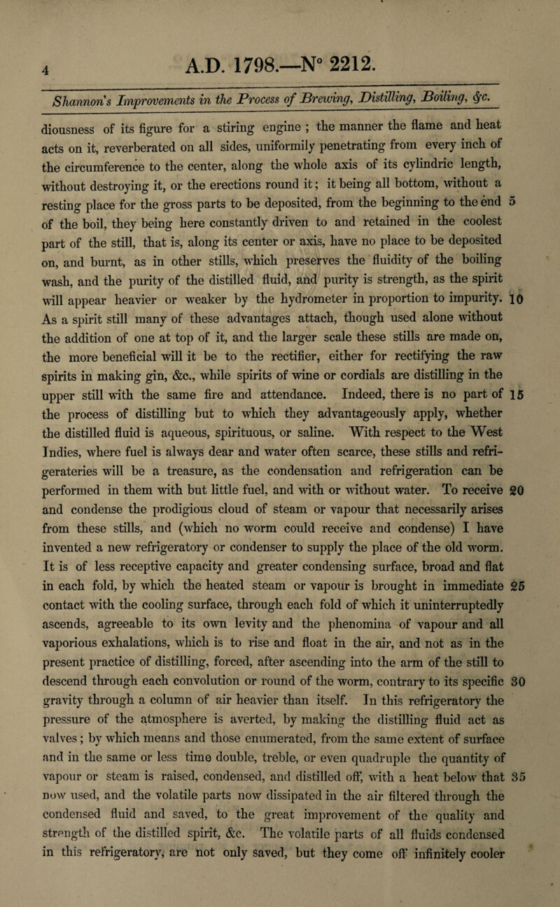 Shannons Improvements in the Process of Brewing, Distilling, Boiling, 4fc. diousness of its figure for a stiring engine ; the manner the flame and heat acts on it, reverberated on all sides, uniformity penetrating from every inch of the circumference to the center, along the whole axis of its cylindric length, without destroying it, or the erections round it; it being all bottom, without a resting place for the gross parts to be deposited, from the beginning to the end 5 of the boil, they being here constantly driven to and retained in the coolest part of the still, that is, along its center or axis, have no place to be deposited on, and burnt, as in other stills, which preserves the fluidity of the boiling wash, and the purity of the distilled fluid, and purity is strength, as the spirit will appear heavier or weaker by the hydrometer in proportion to impurity, iq As a spirit still many of these advantages attach, though used alone without the addition of one at top of it, and the larger scale these stills are made on, the more beneficial will it be to the rectifier, either for rectifying the raw spirits in making gin, &c., while spirits of wine or cordials are distilling in the upper still with the same fire and attendance. Indeed, there is no part of 15 the process of distilling but to which they advantageously apply, whether the distilled fluid is aqueous, spirituous, or saline. With respect to the West Indies, where fuel is always dear and water often scarce, these stills and refri- gerateries will be a treasure, as the condensation and refrigeration can be performed in them with but little fuel, and with or without water. To receive 20 and condense the prodigious cloud of steam or vapour that necessarily arises from these stills, and (which no worm could receive and condense) I have invented a new refrigeratory or condenser to supply the place of the old worm. It is of less receptive capacity and greater condensing surface, broad and flat in each fold, by which the heated steam or vapour is brought in immediate 25 contact with the cooling surface, through each fold of which it uninterruptedly ascends, agreeable to its own levity and the phenomina of vapour and all vaporious exhalations, which is to rise and float in the air, and not as in the present practice of distilling, forced, after ascending into the arm of the still to descend through each convolution or round of the worm, contrary to its specific 30 gravity through a column of air heavier than itself. In this refrigeratory the pressure of the atmosphere is averted, by making the distilling fluid act as valves ; by which means and those enumerated, from the same extent of surface and in the same or less time double, treble, or even quadruple the quantity of vapour or steam is raised, condensed, and distilled off, with a heat below that 35 now used, and the volatile parts now dissipated in the air filtered through the condensed fluid and saved, to the great improvement of the quality and strength of the distilled spirit, &c. The volatile parts of all fluids condensed in this refrigeratory, are not only saved, but they come off infinitely cooler