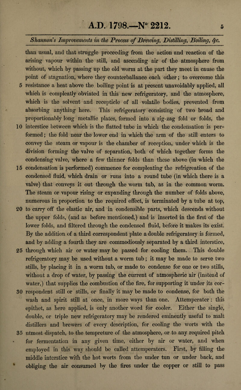 10 15 20 25 30 35 AD. 1798.—N° 2212. 5 Shannons Improvements in the Process of Brewing, Distilling, Boiling, than usual, and that struggle proceeding from the action and reaction of the arising vapour within the still, and ascending air of the atmosphere from without, which by passing up the old worm at the part they meet in cause the point of stagnation, where they counterbalance each other; to overcome this which is compleatly obviated in this new refrigeratory, and the atmosphere, which is the solvent and recepticle of all volatile bodies, prevented from absorbing anything here. This refrigeratory consisting of two broad and proportionably long metallic plates, formed into a zig-zag fold or folds, the interstice between which is the flatted tube in which the condensation is per¬ formed ; the fold near the lower end in which the arm of the still enters to convey the steam or vapour is the chamber of reception, under which is the division forming the valve of separation, both of which together forms the condensing valve, where a few thinner folds than these above (in which the condensation is performed) commence for compleating the refrigreation of the condensed fluid, which drain or runs into a round tube (in which there is a valve) that conveys it out through the worm tub, as in the common worm. The steam or vapour rising or expanding through the number of folds above, numerous in proportion to the required effect, is terminated by a tube at top, to carry off the elastic air, and in condensible parts, which descends without the upper folds, (and as before mentioned,) and is inserted in the first of the lower folds, and filtered through the condensed fluid, before it makes its exist. By the addition of a third correspondent plate a double refrigeratory is formed, and by adding a fourth they are commodiously separated by a third interstice, through which ah* or water may be passed for cooling them. This double refrigeratory may be used without a worm tub; it may be made to serve two stills, by placing it in a worm tub, or made to condense for one or two stills, without a drop of water, by passing the current of atmospheric air (instead of water,) that supplies the combustion of the fire, for supporting it under its cor¬ respondent still or stills, or finally it may be made to condense, for both the wash and spirit still at once, in more ways than one. Attemperater: this epithet, as here applied, is only another word for cooler. Either the single, double, or triple new refrigeratory may be rendered eminently useful to malt distillers and brewers of every description, for cooling the worts with the utmost dispatch, to the tempreture of the atmosphere, or to any required pitch for fermentation in any given time, either by air or water, and when employed in this way should be called attemperaters. First, by filling the middle interstice with the hot worts from the under tun or under back, and obliging the air consumed bv the fires under the copper or still to pass