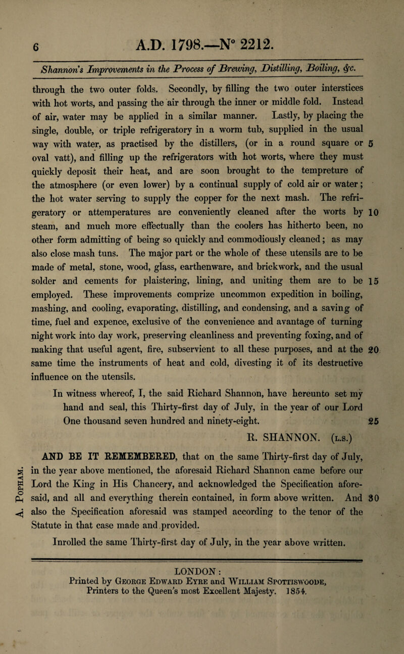 . POPHAM. Shannons Improvements in the Process of Brewing, Distilling, Boiling, <J*c. through the two outer folds. Secondly, by filling the two outer interstices with hot worts, and passing the air through the inner or middle fold. Instead of air, water may be applied in a similar manner. Lastly, by placing the single, double, or triple refrigeratory in a worm tub, supplied in the usual way with water, as practised by the distillers, (or in a round square or 5 oval vatt), and filling up the refrigerators with hot worts, where they must quickly deposit their heat, and are soon brought to the tempreture of the atmosphere (or even lower) by a continual supply of cold air or water; the hot water serving to supply the copper for the next mash. The refri¬ geratory or attemperatures are conveniently cleaned after the worts by 10 steam, and much more effectually than the coolers has hitherto been, no other form admitting of being so quickly and commodiously cleaned; as may also close mash tuns. The major part or the whole of these utensils are to be made of metal, stone, wood, glass, earthenware, and brickwork, and the usual solder and cements for plaistering, lining, and uniting them are to be 15 employed. These improvements comprize uncommon expedition in boiling, mashing, and cooling, evaporating, distilling, and condensing, and a saving of time, fuel and expence, exclusive of the convenience and avantage of turning night work into day work, preserving cleanliness and preventing foxing, and of making that useful agent, fire, subservient to all these purposes, and at the 20 same time the instruments of heat and cold, divesting it of its destructive influence on the utensils. In witness whereof, I, the said Richard Shannon, have hereunto set my hand and seal, this Thirty-first day of July, in the year of our Lord One thousand seven hundred and ninety-eight. 25 R. SHANNON. (l.s.) AND BE IT REMEMBERED, that on the same Thirty-first day of July, in the year above mentioned, the aforesaid Richard Shannon came before our Lord the King in His Chancery, and acknowledged the Specification afore¬ said, and all and everything therein contained, in form above written. And 30 also the Specification aforesaid was stamped according to the tenor of the Statute in that case made and provided. Inrolled the same Thirty-first day of July, in the year above written. LONDON: Printed by George Edward Eyre and William Spottiswoode, Printers to the Queen's most Excellent Majesty. 1854.