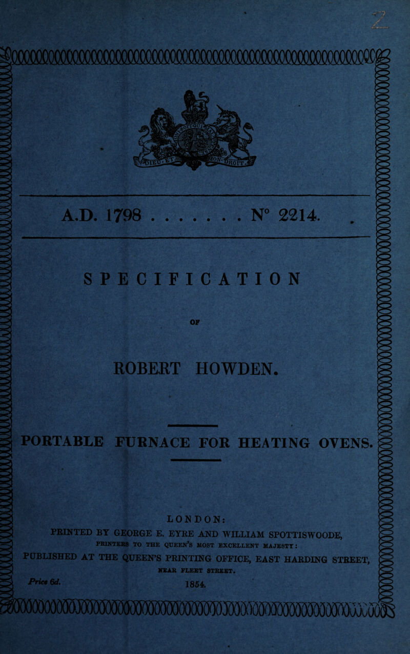 A.D. 1798 N° 2214. • • • • • • • SPECIFICATION OF ROBERT HOWDEN. PORTABLE FURNACE FOR HEATING OVENS. LONDON: PRINTED BY GEORGE E. EYRE AND WILLIAM SPOTTISWOODE, PRINTERS TO THE QUEEN’S HOST EXCELLENT MAJESTY: PUBLISHED AT THE QUEEN’S PRINTING OFFICE, EAST HARDING STREET, NEAR FLEET STREET. Price 6d. 1854.