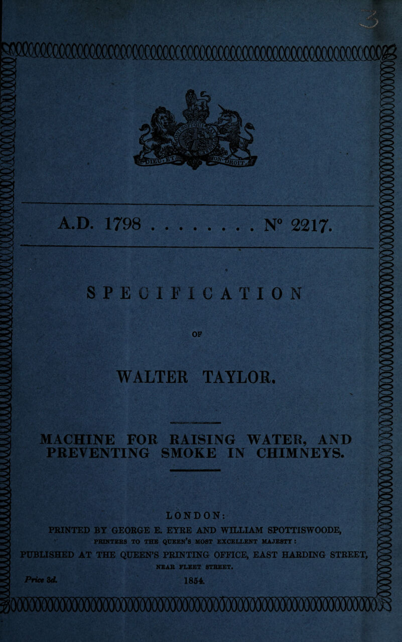 A.D. 1798 N° 2217 SPECIFICATION ■h OF WALTER TAYLOR. mm- MACHINE FOR RAISING WATER, AND PREVENTING SMOKE IN CHIMNEYS. LONDON: PRINTED BY GEORGE E. ETRE AND WILLIAM SPOTTISWOODE, PRINTERS TO THE QUEEN’S MOST EXCELLENT MAJESTY! PUBLISHED AT THE QUEEN’S PRINTING OFFICE, EAST HARDING STREET, NEAR FLEET STREET. 1854 Price 3d.