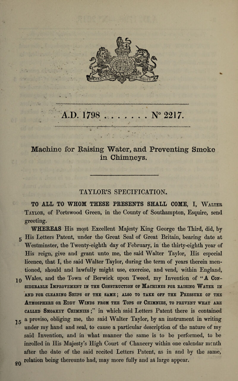 Machine for Raising Water, and Preventing Smoke in Chimneys. TAYLOR’S SPECIFICATION. TO ALL TO WHOM THESE PRESENTS SHALL COME, I, Walter Taylor, of Portswood Green, in the County of Southampton, Esquire, send greeting. WHEREAS His most Excellent Majesty King George the Third, did, by g His Letters Patent, under the Great Seal of Great Britain, bearing date at Westminster, the Twenty-eighth day of February, in the thirty-eighth year of His reign, give and grant unto me, the said Walter Taylor, His especial licence, that I, the said Walter Taylor, during the term of years therein men¬ tioned, should and lawfully might use, exercise, and vend, within England, jq Wales, and the Town of Berwick upon Tweed, my Invention of “A Con¬ siderable Improvement in the Construction of Machines for raising Water in AND FOR CLEARING SHIPS OF THE SAME; ALSO TO TAKE OFF THE PRESSURE OF THE Atmosphere or Eddy Winds from the Tops of Ceimnies, to prevent what are called Smoakey Chimnies in which said Letters Patent there is contained 22 a proviso, obliging me, the said Walter Taylor, by an instrument in writing under my hand and seal, to cause a particular description of the nature of my said Invention, and in what manner the same is to be performed, to be inrolled in His Majesty’s High Court of Chancery within one calendar me nth after the date of the said recited Letters Patent, as in and by the same, relation being thereunto had, may more fully and at large appear.