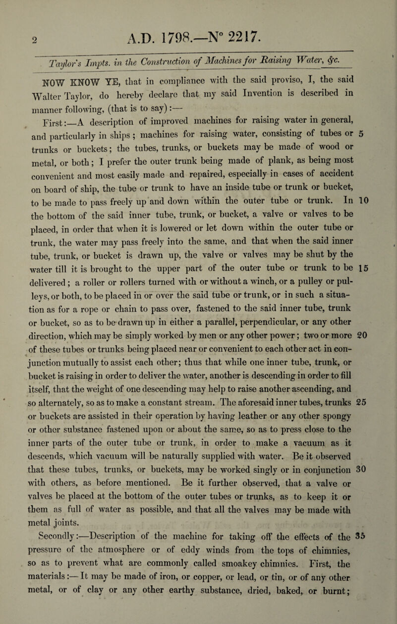 ^Taylor's Impts. in the Construction of Machines for Raising Water, $c. NOW KNOW YE, that in compliance with the said proviso, I, the said Walter Taylor, do hereby declare that my said Invention is described in manner following, (that is to say): First:_A description of improved machines for raising water in general, and particularly in ships ; machines for raising water, consisting of tubes or 5 trunks or buckets; the tubes, trunks, or buckets may be made of wood or metal, or both; I prefer the outer trunk being made of plank, as being most convenient and most easily made and repaired, especially in cases of accident on board of ship, the tube or trunk to have an inside tube or trunk or bucket, to be made to pass freely up and down within the outer tube or trunk. In 10 the bottom of the said inner tube, trunk, or bucket, a valve or valves to be placed, in order that when it is lowered or let down within the outer tube or trunk, the water may pass freely into the same, and that when the said inner tube, trunk, or bucket is drawn up, the valve or valves may be shut by the water till it is brought to the upper part of the outer tube or trunk to be 15 delivered ; a roller or rollers turned with or without a winch, or a pulley or pul¬ leys, or both, to be placed in or over the said tube or trunk, or in such a situa¬ tion as for a rope or chain to pass over, fastened to the said inner tube, trunk or bucket, so as to be drawn up in either a parallel, perpendicular, or any other direction, which may be simply worked by men or any other power; two or more 20 '. ' * t r of these tubes or trunks being placed near or convenient to each other act in con- 't junction mutually to assist each other; thus that while one inner tube, trunk, or bucket is raising in order to deliver the water, another is descending in order to fill itself, that the weight of one descending may help to raise another ascending, and so alternately, so as to make a constant stream. The aforesaid inner tubes, trunks 25 or buckets are assisted in their operation by having leather or any other spongy t - or other substance fastened upon or about the same, so as to press close to the inner parts of the outer tube or trunk, in order to make a vacuum as it descends, which vacuum will be naturally supplied with water. Be it observed that these tubes, trunks, or buckets, may be worked singly or in conjunction 30 with others, as before mentioned. Be it farther observed, that a valve or valves be placed at the bottom of the outer tubes or trunks, as to keep it or them as full of water as possible, and that all the valves may be made with metal joints. Secondly:—Description of the machine for taking off the effects of the 35 pressure of the atmosphere or of eddy winds from the tops of chimnies, so as to prevent what are commonly called smoakey chimnies. First, the materials:—It may be made of iron, or copper, or lead, or tin, or of any other metal, or of clay or any other earthy substance, dried, baked, or burnt;