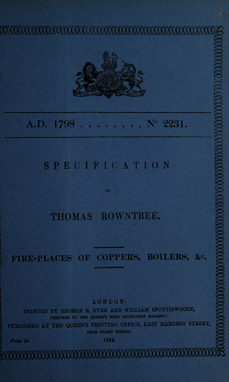 mmx)(X)0OTO A.D. 1798 . .N 2231. SPECIFICATION OK THOMAS ROWNTREEc FIRE-PLACES OF COPPERS, BOILERS, &c. K LONDON: PRINTED BY GEORGE E. EYRE AND WILLIAM SPOTTISWOODE, PRINTERS TO THE QUEEN^S MOST EXCELLENT MAJESTY : PUBLISHED AT THE QUEEN’S PRINTING OFFICE, EAST HARDING STREET, NEAR FLEET STREET. Price Zd, 1854.