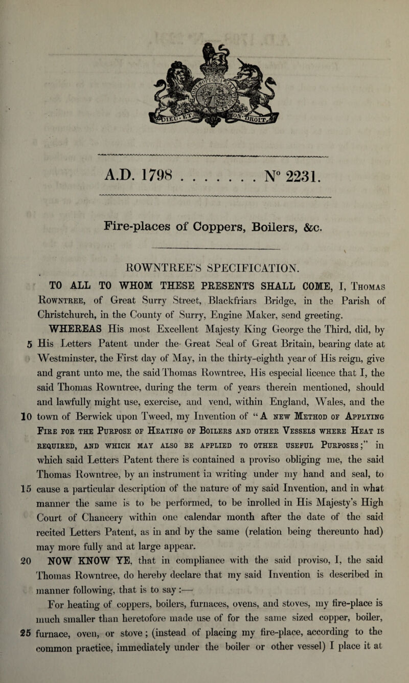 A.D. 1798 .N° 2231. Fire-places of Coppers, Boilers, &c. ROWNTREE’S SPECIFICATION. ft TO ALL TO WHOM THESE PEESENTS SHALL COME, I, Thomas Rowntree, of Great Surry Street, Blackfriars Bridge, in the Parish of Christchurch, in the County of Surry, Engine Maker, send greeting. WHEREAS His most Excellent Majesty King George the Third, did, by 5 His Letters Patent under the- Great Seal of Great Britain, bearing date at ■ Westminster, the First day of May, in the thirty-eighth year of His reign, give and grant unto me, the said Thomas Rowntree, His especial licence that I, the said Thomas Rowntree, during the term of years therein mentioned, should and lawfully might use, exercise, and vend, within England, Wales, and the 10 town of Berwick upon Tweed, my Invention of “ A new Method of Applying Fire for the Purpose of Heating of Boilers and other Vessels where Heat is REQUIRED, AND WHICH MAY ALSO BE APPLIED TO OTHER USEFUL PURPOSES;” in which said Letters Patent there is contained a proviso obliging me, the said Thomas Rowntree, by an instrument in writing under my hand and seal, to 15 cause a particular description of the nature of my said Invention, and in what manner the same is to be performed, to be inrolled in His Majesty’s High Court of Chancery within one calendar month after the date of the said recited Letters Patent, as in and by the same (relation being thereunto had) may more fully and at large appear. 20 NOW KNOW YE, that in compliance with the said proviso, I, the said Thomas Rowntree, do hereby declare that my said Invention is described in manner following, that is to say :— For heating of coppers, boilers, furnaces, ovens, and stoves, my fire-place is much smaller than heretofore made use of for the same sized copper, boiler, 25 furnace, oven, or stove; (instead of placing my fire-place, according to the common practice, immediately under the boiler or other vessel) I place it at