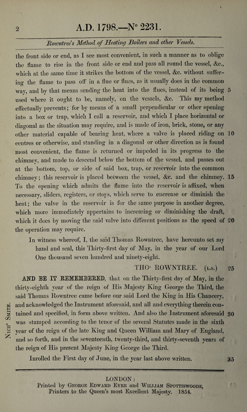 Nicii Smith. \ the front side or end, as I see most convenient, in such a manner as to oblige the flame to rise in the front side or end and pass all round the vessel, &c., which at the same time it strikes the bottom of the vessel, &c. without suffer¬ ing the flame to pass olf in a flue or flues, as it usually does in the common way, and by that means sending the heat into the flues, instead of its being 5 used where it ought to be, namely, on the vessels, &c. This my method effectually prevents; for by means of a small perpendicular or other opening into a ])ox or trap, which I call a reservoir, and which I place horizontal or diagonal as the situation may require, and is made of iron, brick, stone, or any other material capable of bearing heat, where a valve is placed riding on 10 centres or otherwise, and standing in a diagonal or other direction as is found most convenient, the flame is returned or impeded in its progress to the chimney, and made to descend below the bottom of the vessel, and passes out at the bottom, top, or side of said box, trap, or reservoir into the common chimney; this reservoir is placed between the vessel, &c. and the chimney. 15 To the opening Avhich admits the flame into the reservoir is affixed, when necessary, sliders, registers, or stops, which serve to encrease or diminish the heat; the valve in the reservoir is for the same purpose in another degree, which more immediately appertains to increasing or diminishing the draft, which it does by moving the said valve into different positions as the speed of £0 the operation may require. In witness whereof, I, the said Thomas Rowntree, have hereunto set my hand and seal, this Thirty-first day of May, in the year of our Lord One thousand seven hundred and ninety-eight. rmy rowntree. (l.s.) 05 AND BE IT REMEMBERED, that on the Thirty-first day of May, in the thirty-eighth year of the reign of His Majesty King George the Third, the said Thomas Rowntree came before our said Lord the King in His Chancery, and acknowledged the Instrument aforesaid, and all and everything therein con¬ tained and specified, in form above written. And also the Instrument aforesaid 30 was stamped according to the tenor of the several Statutes made in the sixth year of the reign of the late King and Queen William and Mary of England, and so forth, and in the seventeenth, twenty-third, and thirty-seventh years of the reign of His present Alajesty King George the Third. Inrolled the First day of June, in the year last above written. 35 LONDON : Printed by Geoege Edwaed Eyre and William Spottiswoode, Printers io the Queen's most Excellent Majesty. 1854.