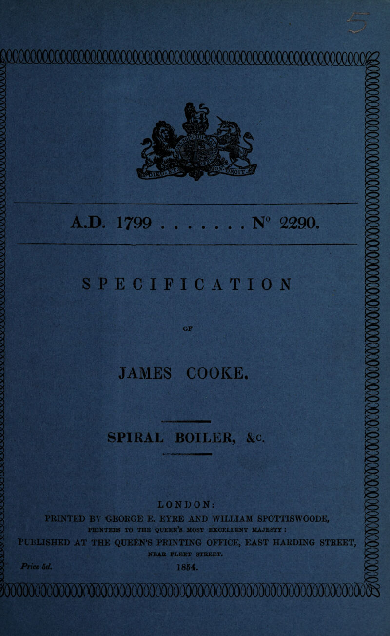 XXXXX-V-y X XXXXXXX )OC :XXXXXXXXXXXXXXXXXXXXXXXXXXXXXXXXXXXX3<A^XAAAAA<AA<AA:yAcy3A^3^X^ A.D. 1799 .N° 2290, SPECIFICATION OF JAMES COOKE. '' •'■ ‘iV itrlF1 •' SPIRAL BOILER, &c. <3> r*'^r. CfU/SBBTB LONDON: PRINTED BY GEORGE E. EYRE AND WILLIAM SPOTTISWOODE, PRINTERS TO THE QUEEN’S MOST EXCELLENT MAJESTY I PUBLISHED AT THE QUEEN’S PRINTING OFFICE, EAST HARDING STREET, NEAR FLEET STREET. Price 5d. 1854. V my X