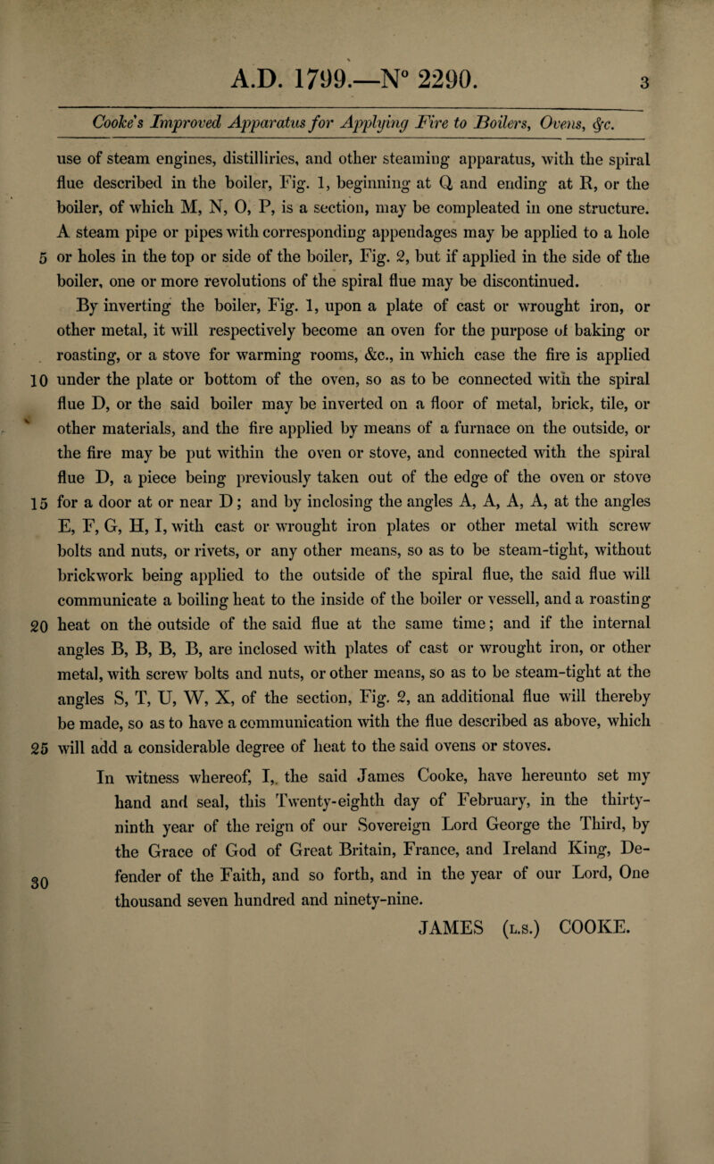 Cooke s Improved Apparatus for Applying Fire to Boilers, Ovens, $c. use of steam engines, distilliries, and other steaming* apparatus, with the spiral flue described in the boiler, Fig. 1, beginning at Q and ending at R, or the boiler, of which M, N, 0, P, is a section, may be compleated in one structure. A steam pipe or pipes with corresponding appendages may be applied to a hole 5 or holes in the top or side of the boiler, Fig. 2, but if applied in the side of the boiler, one or more revolutions of the spiral flue may be discontinued. By inverting the boiler, Fig. 1, upon a plate of cast or wrought iron, or other metal, it will respectively become an oven for the purpose ol baking or roasting, or a stove for warming rooms, &c., in which case the fire is applied 10 under the plate or bottom of the oven, so as to be connected with the spiral flue D, or the said boiler may be inverted on a floor of metal, brick, tile, or other materials, and the fire applied by means of a furnace on the outside, or the fire may be put within the oven or stove, and connected with the spiral flue D, a piece being previously taken out of the edge of the oven or stove 15 for a door at or near D; and by inclosing the angles A, A, A, A, at the angles E, F, G, H, I, with cast or wrought iron plates or other metal with screw bolts and nuts, or rivets, or any other means, so as to be steam-tight, without brickwork being applied to the outside of the spiral flue, the said flue will communicate a boiling heat to the inside of the boiler or vessell, and a roasting 20 heat on the outside of the said flue at the same time; and if the internal angles B, B, B, B, are inclosed with plates of cast or wrought iron, or other metal, with screw bolts and nuts, or other means, so as to be steam-tight at the angles S, T, U, W, X, of the section, Fig. 2, an additional flue will thereby be made, so as to have a communication with the flue described as above, which 25 will add a considerable degree of heat to the said ovens or stoves. In witness whereof, I,, the said James Cooke, have hereunto set my hand and seal, this Twenty-eighth day of February, in the thirty- ninth year of the reign of our Sovereign Lord George the Third, by the Grace of God of Great Britain, France, and Ireland King, De- 3Q fender of the Faith, and so forth, and in the year of our Lord, One thousand seven hundred and ninety-nine. JAMES (l.s.) COOKE.