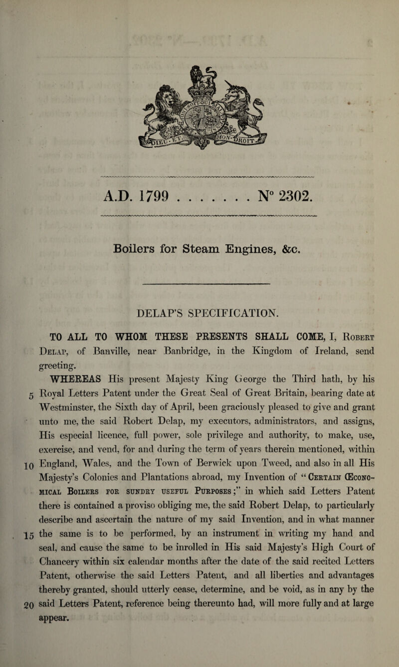 10 15 20 A.D. 1799 .N° 2302. Boilers for Steam Engines, &c. DELAPS SPECIFICATION. TO ALL TO WHOM THESE PRESENTS SHALL COME, I, Robert Delap, of Banville, near Banbridge, in the Kingdom of Ireland, send greeting. WHEREAS His present Majesty King George the Third hath, by his Royal Letters Patent under the Great Seal of Great Britain, bearing date at Westminster, the Sixth day of April, been graciously pleased to give and grant unto me, the said Robert Delap, my executors, administrators, and assigns, His especial licence, full power, sole privilege and authority, to make, use, exercise, and vend, for and during the term of years therein mentioned, within England, Wales, and the Town of Berwick upon Tweed, and also in all His Majesty’s Colonies and Plantations abroad, my Invention of “ Certain (Econo¬ mical Boilers for sundry useful Purposes in which said Letters Patent there is contained a proviso obliging me, the said Robert Delap, to particularly describe and ascertain the nature of my said Invention, and in what manner the same is to be performed, by an instrument in writing my hand and seal, and cause the same to be inrolled in His said Majesty’s High Court of Chancery within six calendar months after the date of the said recited Letters Patent, otherwise the said Letters Patent, and all liberties and advantages thereby granted, should utterly cease, determine, and be void, as in any by the said Letters Patent, reference being thereunto had, will more fully and at large appear.