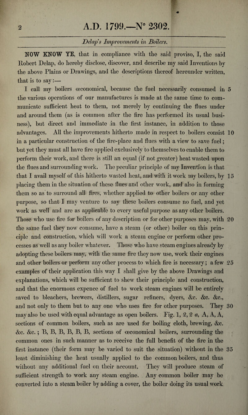 Delap's Improvements in Boilers. NOW KNOW YE, that in compliance with the said proviso, I, the said Robert Delap, do hereby disclose, discover, and describe my said Inventions by the above Plains or Drawings, and the descriptions thereof hereunder written, that is to say:— I call my boilers (economical, because the fuel necessarily consumed in 5 the various operations of our manufactures is made at the same time to com¬ municate sufficient heat to them, not merely by continuing the flues under and around them (as is common after the fire has performed its usual busi¬ ness), but direct and immediate in the first instance, in addition to those advantages. All the improvements hitherto made in respect to boilers consist 10 in a particular construction of the fire-place and flues with a view to save fuel; but yet they must all have fire applied exclusively to themselves to enable them to perform their work, and there is still an equal (if not greater) heat wasted upon the flues and surrounding work. The peculiar principle of my Invention is that that I avail myself of this hitherto wasted heat, and with it work my boilers, by 15 placing them in the situation of these flues and other work, and also in forming them so as to surround all fires, whether applied to other boilers or any other purpose, so that I may venture to say these boilers consume no fuel, and yet work as well and are as applicable to every useful purpose as any other boilers. Those who use fire for boilers of any description or for other purposes may, with 20 the same fuel they now consume, have a steam (or other) boiler on this prin¬ ciple and construction, which will work a steam engine or perform other pro¬ cesses as well as any boiler whatever. Those who have steam engines already by adopting these boilers may, with the same fire they now use, work their engines and other boilers or perform any other process to which fire is necessary; a few 25 examples of their application this way I shall give by the above Drawings and explanations, which will be sufficient to shew their principle and construction, and that the enormous expence of fuel to work steam engines will be entirely saved to bleachers, brewers, distillers, sugar refiners, dyers, &c. &c. &c., and not only to them but to any one who uses fire for other purposes. They 30 may also be used with equal advantage as open boilers. Fig. 1, 2, 2 a, A, A, A, sections of common boilers, such as are used for boiling cloth, brewing, &c. &c. &c.; B, B, B, B, B, B, sections of (economical boilers, surrounding the common ones in such manner as to receive the full benefit of the fire in the first instance (their form may be varied to suit the situation) without in the 35 least diminishing the heat usually applied to the common boilers, and thus without any additional fuel on their account. They will produce steam of sufficient strength to work any steam engine. Any common boiler may be converted into a steam boiler by adding a cover, the boiler doing its usual work