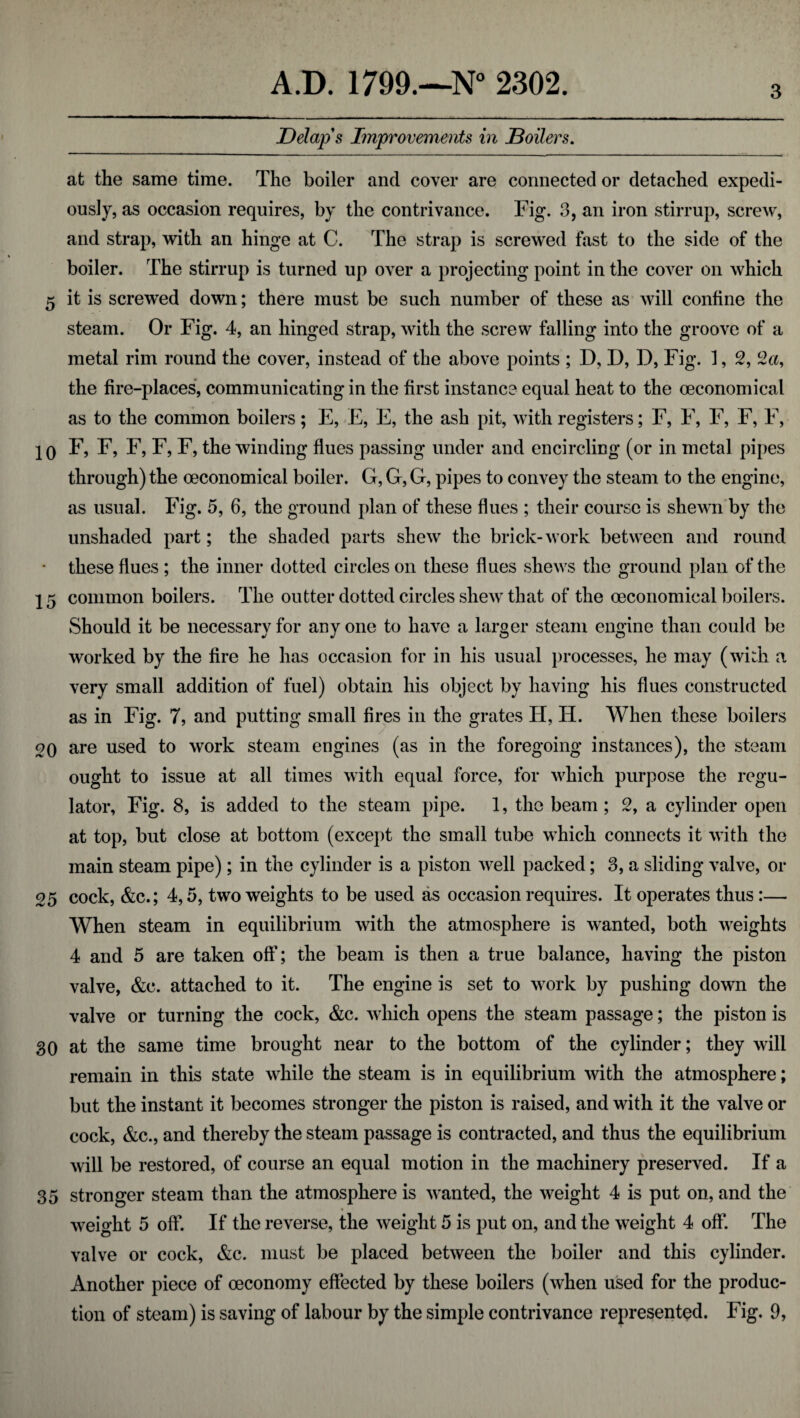 3 Delap s Improvements in Boilers. at the same time. The boiler and cover are connected or detached expedi- ously, as occasion requires, by the contrivance. Fig. 3, an iron stirrup, screw, and strap, with an hinge at C. The strap is screwed fast to the side of the boiler. The stirrup is turned up over a projecting point in the cover on which 5 it is screwed down; there must be such number of these as will confine the steam. Or Fig. 4, an hinged strap, with the screw falling into the groove of a metal rim round the cover, instead of the above points ; D, D, I), Fig. 1, 2, 2a, the fire-places, communicating in the first instance equal heat to the oeconomical as to the common boilers; E, E, E, the ash pit, with registers; F, F, F, F, F, 2q F, F, F, F, F, the winding flues passing under and encircling (or in metal pipes through) the oeconomical boiler. G, G, G, j)ipes to convey the steam to the engine, as usual. Fig. 5, 6, the ground jdan of these flues ; their course is shewn by the unshaded part; the shaded parts shew the brick-work between and round • these flues ; the inner dotted circles on these flues shews the ground plan of the 2 5 common boilers. The outter dotted circles shew that of the oeconomical boilers. Should it be necessary for any one to have a larger steam engine than could be worked by the fire he has occasion for in his usual processes, he may (with a very small addition of fuel) obtain his object by having his flues constructed as in Fig. 7, and putting small fires in the grates H, H. When these boilers 20 are used to work steam engines (as in the foregoing instances), the steam ought to issue at all times with equal force, for which purpose the regu¬ lator, Fig. 8, is added to the steam pipe. 1, the beam; 2, a cylinder open at top, but close at bottom (except the small tube which connects it with the main steam pipe); in the cylinder is a piston well packed; 3, a sliding valve, or 25 cock, &c.; 4,5, two weights to be used as occasion requires. It operates thus :— When steam in equilibrium with the atmosphere is wanted, both weights 4 and 5 are taken off; the beam is then a true balance, having the piston valve, &c. attached to it. The engine is set to work by pushing down the valve or turning the cock, &c. wdiich opens the steam passage; the piston is 30 at the same time brought near to the bottom of the cylinder; they will remain in this state while the steam is in equilibrium with the atmosphere; but the instant it becomes stronger the piston is raised, and with it the valve or cock, &c., and thereby the steam passage is contracted, and thus the equilibrium will be restored, of course an equal motion in the machinery preserved. If a 35 stronger steam than the atmosphere is wanted, the weight 4 is put on, and the weight 5 off. If the reverse, the weight 5 is put on, and the weight 4 off. The valve or cock, &c. must be placed between the boiler and this cylinder. Another piece of oeconomy effected by these boilers (when used for the produc¬
