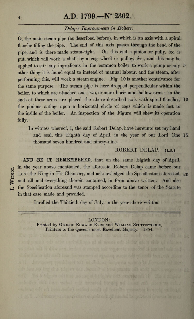 I. WlLMOT. Delap's Improvements in Boilers. G, the main steam pipe (as described before), in which is an axis with a spiral flanche filling the pipe. The end of this axis passes through the bend of the pipe, and is there made steam-tight. On this end a pinion or pully, <fcc. is put, which will work a shaft by a cog wheel or pulley, &c., and this may be applied to stir any ingredients in the common boiler to work a pump or any 5 other thing it is found equal to instead of manual labour, and the steam, after the same purpose. The steam pipe is here dropped perpendicular within the boiler, to which are attached one, two, or more horizontal hollow arms; in the ends of these arms are placed the above-described axis with spiral flanches, 10 the pinions acting upon a horizontal circle of cogs which is made fast to the inside of the boiler. An inspection of the Figure will shew its operation fully. In witness whereof, I, the said Robert Delap, have hereunto set my hand and seal, this Eighth day of April, in the year of our Lord One 15. thousand seven hundred and ninety-nine. ROBERT DELAP. (l.s.) AND -BE IT REMEMBERED, that on the same Eighth day of April, in the year above mentioned, the aforesaid Robert Delap came before our Lord the King in His Chancery, and acknowledged the Specification aforesaid, 20 and all and everything therein contained, in form above written. And also the Specification aforesaid was stamped according to the tenor of the Statute in that case made and provided. lnrolled the Thirtieth day of July, in the year above written. LONDON: Printed by George Edward Eyre and William Spottiswoode,