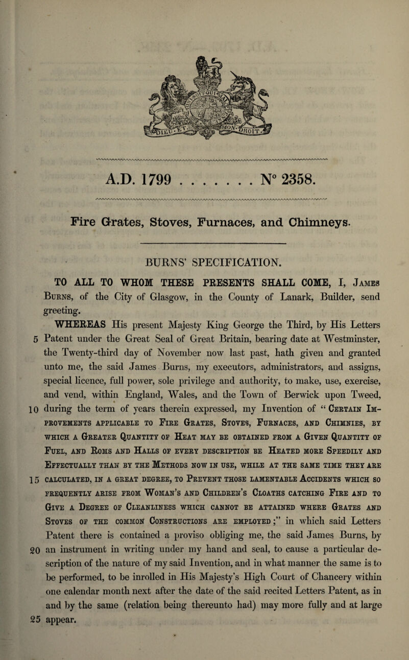 A.D. 1799 N° 2358. r\f Fire Grates, Stoves, Furnaces, and Chimneys. BURNS’ SPECIFICATION. TO ALL TO WHOM THESE PRESENTS SHALL COME, I, James Burns, of the City of Glasgow, in the County of Lanark, Builder, send greeting. WHEREAS His present Majesty King George tlie Third, by His Letters 5 Patent under the Great Seal of Great Britain, bearing date at Westminster, the Twenty-third day of November now last past, hath given and granted unto me, the said James Burns, my executors, administrators, and assigns, special licence, full power, sole privilege and authority, to make, use, exercise, and vend, within England, Wales, and the Town of Berwick upon Tweed, ♦ 10 during the term of years therein expressed, my Invention of “ Certain Im¬ provements APPLICABLE TO FlRE GRATES, STOVES, FURNACES, AND CHIMNIES, BY which a Greater Quantity of Heat may be obtained from a Given Quantity of Fuel, and Roms and Halls of every description be Heated more Speedily and Effectually than by the Methods now in use, while at the same time they are 1 5 CALCULATED, IN A GREAT DEGREE, TO PREVENT THOSE LAMENTABLE ACCIDENTS WHICH SO FREQUENTLY ARISE FROM WOMAN’S AND CHILDREN’S CLOATHS CATCHING FlRE AND TO Give a Degree of Cleanliness which cannot be attained where Grates and Stoves of the common Constructions are employed in which said Letters Patent there is contained a proviso obliging me, the said James Burns, by 20 an instrument in writing under my hand and seal, to cause a particular de¬ scription of the nature of my said Invention, and in what manner the same is to be performed, to be inroiled in His Majesty’s High Court of Chancery within one calendar month next after the date of the said recited Letters Patent, as in and by the same (relation being thereunto had) may more fully and at large 25 appear.