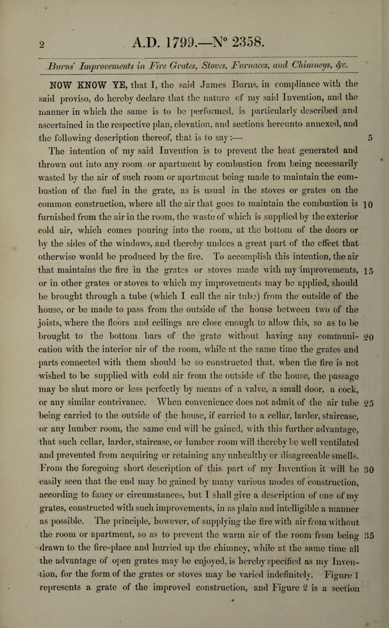 Burns Improvements in Five Grates, Stoves, Furnaces, ancZ Chimneys, c^c. NOW KNOW YE, that I, the said James Burns, in compliance with the said proviso, do hereby declare that the nature of my said Invention, and the manner in which the same is to be performed, is particularly described and ascertained in the respective plan, elevation, and sections hereunto annexed, and the following description thereof, that is to say :— 5 The intention of my said Invention is to prevent the heat generated and thrown out into any room or apartment by combustion from being necessarily wasted by the air of such room or apartment being made to maintain the com¬ bustion of the fuel in the grate, as is usual in the stoves or grates on the common construction, where all the air that goes to maintain the combustion is ]0 furnished from the air in the room, the waste of which is supplied by the exterior cold air, which comes pouring into the room, at the bottom of the doors or by the sides of the windows, and thereby undoes a great part of the effect that otherwise would be produced by the fire. To accomplish this intention, the air that maintains the fire in the grates or stoves made with my improvements, 15 or in other grates or stoves to which my improvements may be applied, should be brought through a tube (which I call the air tube) from the outside of the house, or be made to pass from the outside of the house between two of the joists, where the floors and ceilings are close enough to allow this, so as to be brought to the bottom bars of the grate without having any communi- 20 cation with the interior air of the room, while at the same time the grates and parts connected with them should be so constructed that, when the fire is not wished to be supplied with cold air from the outside of the house, the passage may be shut more or less perfectly by means of a valve, a small door, a cock, or any similar contrivance. When convenience does not admit of the air tube 25 being carried to the outside of the house, if carried to a cellar, larder, staircase, or any lumber room, the same end will be gained, with this further advantage, that such cellar, larder, staircase, or lumber room will thereby be well ventilated and prevented from acquiring or retaining any unhealthy or disagreeable smells. From the foregoing short description of this part of my Invention it will be 30 easily seen that the end may be gained by many various modes of construction, according to fancy or circumstances, but I shall give a description of one of my grates, constructed with such improvements, in as plain and intelligible a manner as possible. The principle, however, of supplying the fire with air from without the room or apartment, so as to prevent the warm aii* of the room from being 35 drawn to the fire-place and hurried up the chimney, while at the same time all the advantage of open grates may be enjoyed, is hereby specified as my Inven¬ tion, for the form of the grates or stoves may be varied indefinitely. Figure 1 represents a grate of the improved construction, and Figure 2 is a section