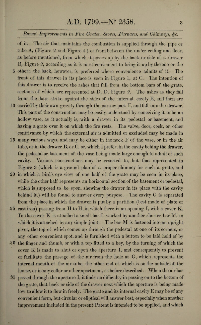 Burns' Improvements in Fire Grates, Stoves, Furnaces, and Chimneys, c^c. of it. The air that maintains the combustion is supplied through the pipe or tube A, (Figure 2 and Figure 4,) or from between the under ceiling and floor, as before mentioned, from which it passes up by the back or side of a drawer. B, Figure 2, according as it is most convenient to bring it up by the one or the 5 other; the back, however, is preferred where convenience admits of it. The front of this drawer in its place is seen in Figure 1, at C. The intention of this drawer is to receive the ashes that fall from the bottom bars of the grate, sections of which are represented at D, D, Figure 2. The ashes as they fall from the bars strike against the sides of the internal cavity E, and then are 10 carried by their own gravity through the narrow part F, and fall into the drawer. This part of the construction maybe easily understood by conceiving it to be an hollow vase, as it actually is, with a drawer in its pedestal or basement, and having a grate over it on which the fire rests. The valve, door, cock, or other contrivance by which the external air is admitted or excluded may be made in 15 many various ways, and may be either in the neck F of the vase, or in the air tube, or in the drawer B, or C, or, which I prefer, in the cavity belling the drawer, the pedestal or basement of the vase being made large enough to admit of such cavity. Various constructions may be resorted to, but that represented in Figure 3 (which is a ground plan of a proper chimney for such a grate, and 20 in which a bird's eye view of one half of the grate may be seen in its place, while the other half represents an horizontal section of the basement or pedestal, which is supposed to be open, shewing the drawer in its place with the cavity behind it,) will be found to answer every purpose. The cavity G is separated from the place in which the drawer is put by a partition (best made of plate or 25 cast iron) passing from II to II, in which there is an opening I, with a cover K. To the cover K is attached a small bar L worked by another shorter bar M, to which it is attached by any simple joint. The bar M is fastened into an upright pivot, the top of which comes up through the pedestal at one of its corners, or any other convenient spot, and is furnished with a button to be laid hold of by SO the finger and thumb, or with a top fitted to a key, by the turning of which the cover Iv is made to shut or open the aperture I, and consequently to prevent or facilitate the passage of the air from the hole at G, which represents the internal mouth of the air tube, the other end of which is on the outside of the house, or in any cellar or other apartment, as before described. When the air has 35 passed through the aperture I, it finds no difficulty in passing on to the bottom of the grate, that back or side of the drawer next which the aperture is being made low to allow it to flow in freely. The grate and its internal cavity E may be of any convenient form, but circular or eliptical will answer best, especially when another improvement included in the present Patent is intended to be applied, and which