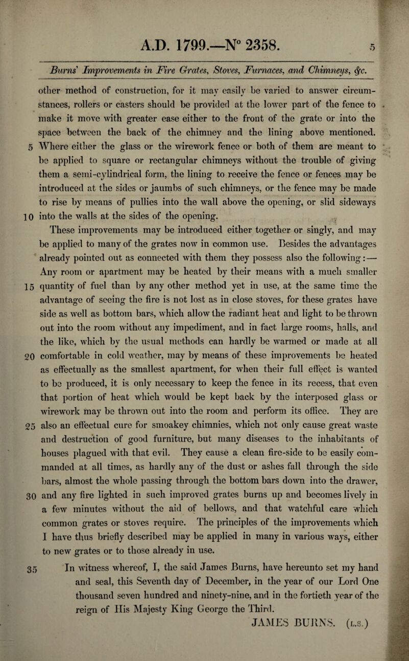 Burns Improvements in Fire Grates, Stoves, Furnaces, and Chimneys, Qc. other method of construction, for it may easily be varied to answer circum¬ stances, rollers or casters should be provided at the lower part of the fence to make it move with greater ease either to the front of the grate or into the space between the back of the chimney and the lining above mentioned. 5 Where either the glass or the wirework fence or both of them are meant to be applied to square or rectangular chimneys without the trouble of giving them a semi-cylindrical form, the lining to receive the fence or fences may be introduced at the sides or jaumbs of such chimneys, or the fence may be made to rise by means of pullies into the wall above the opening, or slid sideways 10 into the walls at the sides of the opening. These improvements may be introduced either together or singly, and may be applied to many of the grates now in common use. Besides the advantages already pointed out as connected with them they possess also the following:— Any room or apartment may be heated by their means with a much smaller 15 quantity of fuel than by any other method yet in use, at the same time the advantage of seeing the fire is not lost as in close stoves, for these grates have side as well as bottom bars, which allow the radiant heat and light to be thrown out into the room without any impediment, and in fact large rooms, halls, and the like, which by the usual methods can hardly be warmed or made at all 20 comfortable in cold weather, may by means of these improvements be heated as effectually as the smallest apartment, for when their full effect is wanted to be produced, it is only necessary to keep the fence in its recess, that even that portion of heat which would be kept back by the interposed glass or wirework may be thrown out into the room and perform its office. They are 25 also an effectual cure for smoakey chimnies, which not only cause great waste and destruction of good furniture, but many diseases to the inhabitants of houses plagued with that evil. They cause a clean fire-side to be easily com¬ manded at all times, as hardly any of the dust or ashes fall through the side bars, almost the whole passing through the bottom bars down into the drawer, 30 and any fire lighted in such improved grates burns up and becomes lively in a few minutes without the aid of bellows, and that watchful care which common grates or stoves require. The principles of the improvements which I have thus briefly described may be applied in many in various ways, either to new grates or to those already in use. 35 In witness whereof, I, the said James Burns, have hereunto set my hand and seal, this Seventh day of December, in the year of our Lord One thousand seven hundred and ninety-nine, and in the fortieth year of the reign of His Majesty King George the Third. JAMES BURNS, (l.s.)