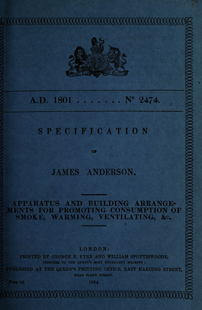 s 2 s A.D. 1801 ..N° 2474. SPECIFICATION OP JAMES ANDERSON, A 2 2 3 APPARATUS AND BUILDING ARRANGE¬ MENTS FOR PROMOTING CONSUMPTION OF SMOKE, WARMING, VENTILATING, &c. 2 Price Sd. 1854. LONDON: | PRINTED BY GEORGE E. EYRE AND WILLIAM SPOTTISWOODE; PRINTERS TO THE QUEEN’S MOST EXCELLENT MAJESTY : PUBLISHED AT THE QUEEN’S PRINTING OFFICE, EAST HARDING STREET, NEAR FLEET STREET.