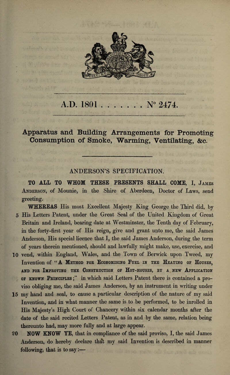 A.D. 1801.. N° 2474. Apparatus and Building Arrangements for Promoting Consumption of Smoke, Warming, Ventilating, &c. ANDERSON’S SPECIFICATION. TO ALL TO WHOM THESE PRESENTS SHALL COME, I, James Anderson, of Mounie, in the Shire of Aberdeen, Doctor of Laws, send greeting. WHEREAS His most Excellent Majesty King George the Third did, by 5 His Letters Patent, under the Great Seal of the United Kingdom of Great Britain and Ireland, bearing date at Westminster, the Tenth day of February, in the forty-first year of His reign, give and grant unto me, the said James Anderson, His special licence that I, the said James Anderson, during the term of years therein mentioned, should and lawfully might make, use, exercise, and 10 vend, within England, Wales, and the Town of Berwick upon Tweed, my Invention of “ A Method for Economising Fuel in the Heating of Houses, and for Improving the Construction of Hot-houses, by a new Application of known Principles in which said Letters Patent there is contained a pro¬ viso obliging me, the said James Anderson, by an instrument in writing under 15 my hand and seal, to cause a particular description of the nature of my said Invention, and in what manner the same is to be performed, to be inrolled in His Majesty’s High Court of Chancery within six calendar months after the date of the said recited Letters Patent, as in and by the same, relation being thereunto had, may more fully and at large appear. 20 NOW KNOW YE, that in compliance of the said proviso, I, the said James Anderson, do hereby declare that my said Invention is described in manner following, that is to say:—