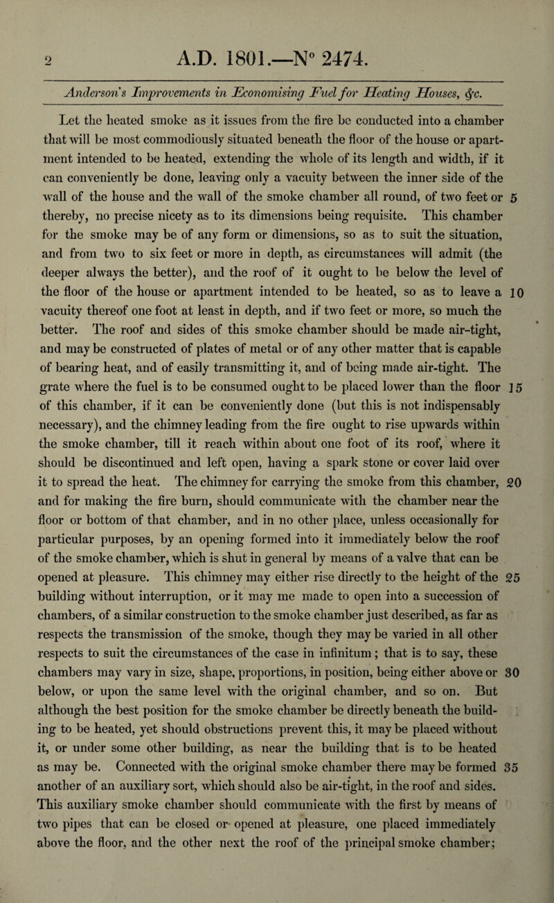 Anderson s Improvements in Economising Fuel for Heating Houses, cfyc. Let the heated smoke as it issues from the fire be conducted into a chamber that will be most commodiously situated beneath the floor of the house or apart¬ ment intended to be heated, extending the whole of its length and width, if it can conveniently be done, leaving only a vacuity between the inner side of the wall of the house and the wall of the smoke chamber all round, of two feet or 5 thereby, no precise nicety as to its dimensions being requisite. This chamber for the smoke may be of any form or dimensions, so as to suit the situation, and from two to six feet or more in depth, as circumstances will admit (the deeper always the better), and the roof of it ought to be below the level of the floor of the house or apartment intended to be heated, so as to leave a 10 vacuity thereof one foot at least in depth, and if two feet or more, so much the better. The roof and sides of this smoke chamber should be made air-tight, and may be constructed of plates of metal or of any other matter that is capable of bearing heat, and of easily transmitting it, and of being made air-tight. The grate where the fuel is to be consumed ought to be placed lower than the floor j 5 of this chamber, if it can be conveniently done (but this is not indispensably necessary), and the chimney leading from the fire ought to rise upwards within the smoke chamber, till it reach within about one foot of its roof, where it should be discontinued and left open, having a spark stone or cover laid over it to spread the heat. The chimney for carrying the smoke from this chamber, 20 and for making the fire burn, should communicate with the chamber near the floor or bottom of that chamber, and in no other place, unless occasionally for particular purposes, by an opening formed into it immediately below the roof of the smoke chamber, which is shut in general by means of a valve that can be opened at pleasure. This chimney may either rise directly to the height of the 25 building without interruption, or it may me made to open into a succession of chambers, of a similar construction to the smoke chamber just described, as far as respects the transmission of the smoke, though they may be varied in all other respects to suit the circumstances of the case in infinitum; that is to say, these chambers may vary in size, shape, proportions, in position, being either above or 30 below, or upon the same level with the original chamber, and so on. But although the best position for the smoke chamber be directly beneath the build¬ ing to be heated, yet should obstructions prevent this, it may be placed without it, or under some other building, as near the building that is to be heated as may be. Connected with the original smoke chamber there maybe formed 35 ♦ another of an auxiliary sort, which should also be air-tight, in the roof and sides. This auxiliary smoke chamber should communicate with the first by means of two pipes that can be closed or opened at pleasure, one placed immediately above the floor, and the other next the roof of the principal smoke chamber;