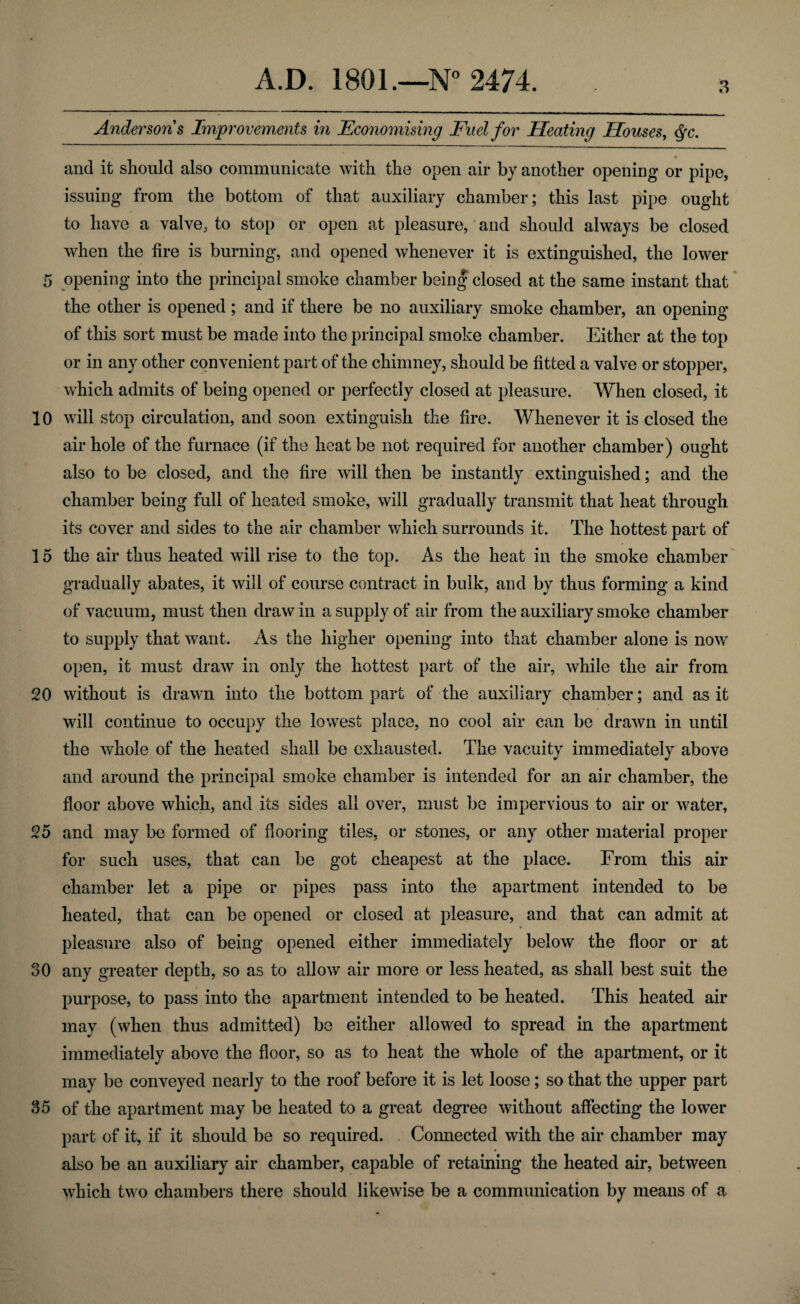 Anderson s Improvements in Economising Fuel for Heating Houses, $c. * and it should also communicate with the open air by another opening or pipe, issuing from the bottom of that auxiliary chamber; this last pipe ought to have a valve, to stop or open at pleasure, and should always be closed when the fire is burning, and opened whenever it is extinguished, the lower 5 opening into the principal smoke chamber being closed at the same instant that the other is opened ; and if there be no auxiliary smoke chamber, an opening of this sort must be made into the principal smoke chamber. Either at the top or in any other convenient part of the chimney, should be fitted a valve or stopper, which admits of being opened or perfectly closed at pleasure. When closed, it 10 will stop circulation, and soon extinguish the fire. Whenever it is closed the air hole of the furnace (if the heat be not required for another chamber) ought also to be closed, and the fire will then be instantly extinguished; and the chamber being full of heated smoke, will gradually transmit that heat through its cover and sides to the air chamber which surrounds it. The hottest part of 15 the air thus heated will rise to the top. As the heat in the smoke chamber gradually abates, it will of course contract in bulk, and by thus forming a kind of vacuum, must then draw in a supply of air from the auxiliary smoke chamber to supply that want. As the higher opening into that chamber alone is now' open, it must draw in only the hottest part of the air, while the air from 20 without is drawn into the bottom part of the auxiliary chamber; and as it will continue to occupy the lowest place, no cool air can be drawn in until the whole of the heated shall be exhausted. The vacuity immediately above and around the principal smoke chamber is intended for an air chamber, the floor above which, and its sides all over, must be impervious to air or water, 25 and may be formed of flooring tiles, or stones, or any other material proper for such uses, that can be got cheapest at the place. From this air chamber let a pipe or pipes pass into the apartment intended to be heated, that can be opened or closed at pleasure, and that can admit at * pleasure also of being opened either immediately below the floor or at 30 any greater depth, so as to allow air more or less heated, as shall best suit the purpose, to pass into the apartment intended to be heated. This heated air may (when thus admitted) be either allowed to spread in the apartment immediately above the floor, so as to heat the whole of the apartment, or it may be conveyed nearly to the roof before it is let loose; so that the upper part 35 of the apartment may be heated to a great degree without affecting the lower part of it, if it should be so required. Connected with the air chamber may also be an auxiliary air chamber, capable of retaining the heated air, between which two chambers there should likewise be a communication by means of a