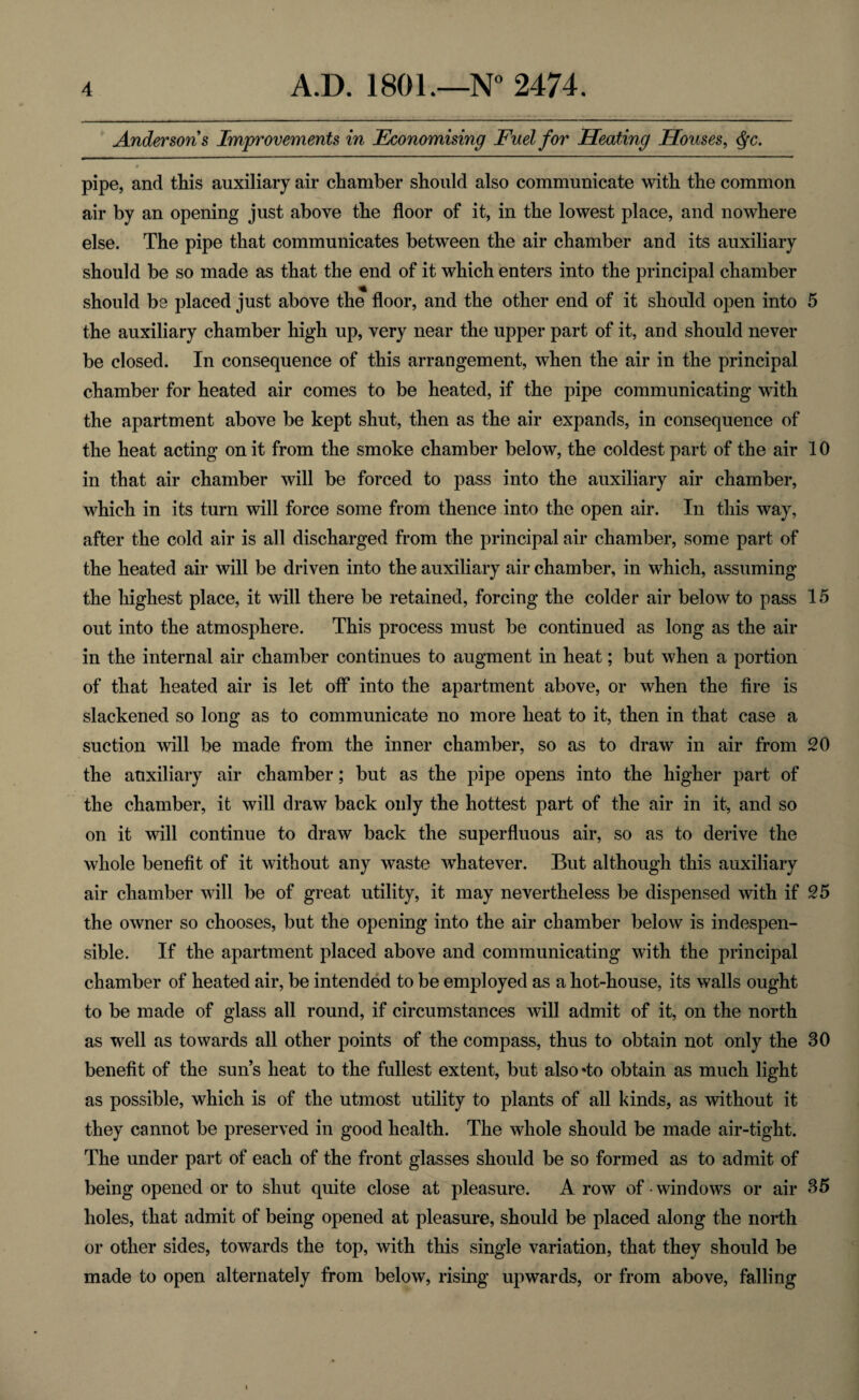 Andersons Improvements in Economising Fuel for Heating Houses, dfc. 0 pipe, and this auxiliary air chamber should also communicate with the common air by an opening just above the floor of it, in the lowest place, and nowhere else. The pipe that communicates between the air chamber and its auxiliary should be so made as that the end of it which enters into the principal chamber should be placed just above the floor, and the other end of it should open into 5 the auxiliary chamber high up, very near the upper part of it, and should never be closed. In consequence of this arrangement, when the air in the principal chamber for heated air comes to be heated, if the pipe communicating with the apartment above be kept shut, then as the air expands, in consequence of the heat acting on it from the smoke chamber below, the coldest part of the air 10 in that air chamber will be forced to pass into the auxiliary air chamber, which in its turn will force some from thence into the open air. In this way, after the cold air is all discharged from the principal air chamber, some part of the heated air will be driven into the auxiliary air chamber, in which, assuming the highest place, it will there be retained, forcing the colder air below to pass 15 out into the atmosphere. This process must be continued as long as the air in the internal air chamber continues to augment in heat; but when a portion of that heated air is let off into the apartment above, or when the fire is slackened so long as to communicate no more heat to it, then in that case a suction will be made from the inner chamber, so as to draw in air from 20 the auxiliary air chamber; but as the pipe opens into the higher part of the chamber, it will draw back only the hottest part of the air in it, and so on it will continue to draw back the superfluous air, so as to derive the whole benefit of it without any waste whatever. But although this auxiliary air chamber will be of great utility, it may nevertheless be dispensed with if 25 the owner so chooses, but the opening into the air chamber below is indespen- sible. If the apartment placed above and communicating with the principal chamber of heated air, be intended to be employed as a hot-house, its walls ought to be made of glass all round, if circumstances will admit of it, on the north as well as towards all other points of the compass, thus to obtain not only the 30 benefit of the sun’s heat to the fullest extent, but also*to obtain as much light as possible, which is of the utmost utility to plants of all kinds, as without it they cannot be preserved in good health. The whole should be made air-tight. The under part of each of the front glasses should be so formed as to admit of being opened or to shut quite close at pleasure. A row of windows or air 35 holes, that admit of being opened at pleasure, should be placed along the north or other sides, towards the top, with this single variation, that they should be made to open alternately from below, rising upwards, or from above, falling