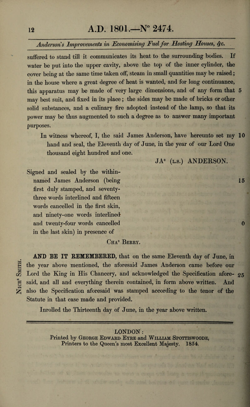Nichs Smith. suffered to stand till it communicates its heat to the surrounding bodies. If water be put into the upper cavity, above the top of the inner cylinder, the cover being at the same time taken off, steam in small quantities may be raised; in the house where a great degree of heat is wanted, and for long continuance, this apparatus may be made of very large dimensions, and of any form that 5 may best suit, and fixed in its place; the sides may be made of bricks or other solid substances, and a culinary fire adopted instead of the lamp, so that its power may be thus augmented to such a degree as to answer many important purposes. In witness whereof, I, the said James Anderson, have hereunto set my 10 hand and seal, the Eleventh day of June, in the year of our Lord One thousand eight hundred and one. JAS (us.) ANDERSON. Signed and sealed by the within- named James Anderson (being 15 first duly stamped, and seventy- three words interlined and fifteen words cancelled in the first skin, and ninety-one words interlined and twenty-four words cancelled 0 in the last skin) in presence of Chas Berry. AND BE IT REMEMBERED, that on the same Eleventh day of June, in the year above mentioned, the aforesaid James Anderson came before our Lord the King in His Chancery, and acknowledged the Specification afore- 25 said, and all and everything therein contained, in form above written. And also the Specification aforesaid was stamped according to the tenor of the Statute in that case made and provided. Inrolled the Thirteenth day of June, in the year above written. LONDON : Printed by George Edward Eyre and William Spothswoode, Printers to the Queen's most Excellent Majesty. 1854.