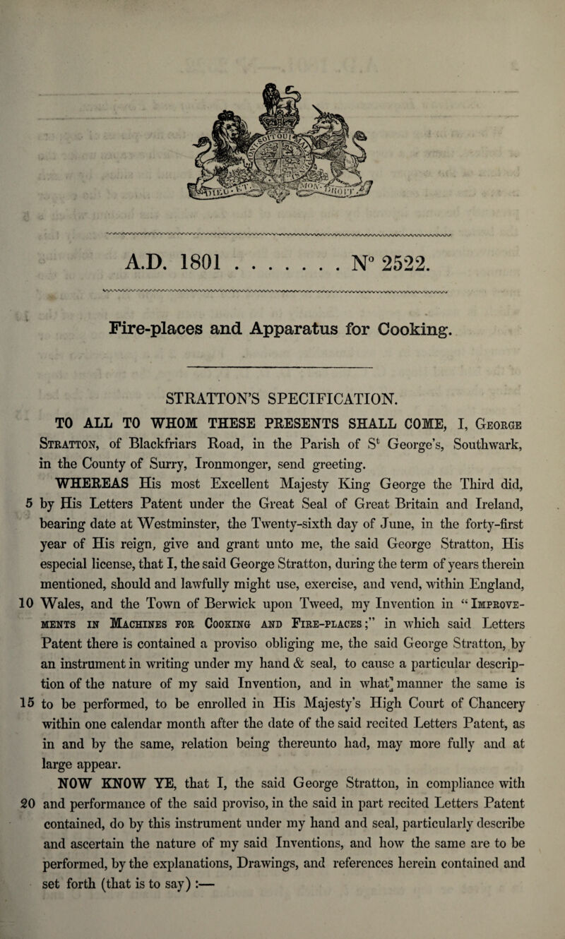 Fire-places and Apparatus for Cooking. STRATTON’S SPECIFICATION. TO ALL TO WHOM THESE PRESENTS SHALL COME, I, George Stratton, of Blackfriars Road, in the Parish of S4 George’s, Southwark, in the County of Surry, Ironmonger, send greeting. WHEREAS His most Excellent Majesty King* George tlie Third did, 5 by His Letters Patent under the Great Seal of Great Britain and Ireland, bearing date at Westminster, the Twenty-sixth day of June, in the forty-first year of His reign, give and grant unto me, the said George Stratton, His especial license, that I, the said George Stratton, during the term of years therein mentioned, should and lawfully might use, exercise, and vend, within England, 10 Wales, and the Town of Berwick upon Tweed, my Invention in “ Improve¬ ments in Machines for Cooking and Fire-places;” in which said Letters Patent there is contained a proviso obliging me, the said George Stratton, by an instrument in writing under my hand & seal, to cause a particular descrip¬ tion of the nature of my said Invention, and in what] manner the same is 15 to be performed, to be enrolled in His Majesty’s High Court of Chancery within one calendar month after the date of the said recited Letters Patent, as in and by the same, relation being thereunto had, may more fully and at large appear. NOW KNOW YE, that I, the said George Stratton, in compliance with 20 and performance of the said proviso, in the said in part recited Letters Patent contained, do by this instrument under my hand and seal, particularly describe and ascertain the nature of my said Inventions, and how the same are to be performed, by the explanations, Drawings, and references herein contained and set forth (that is to say) :—