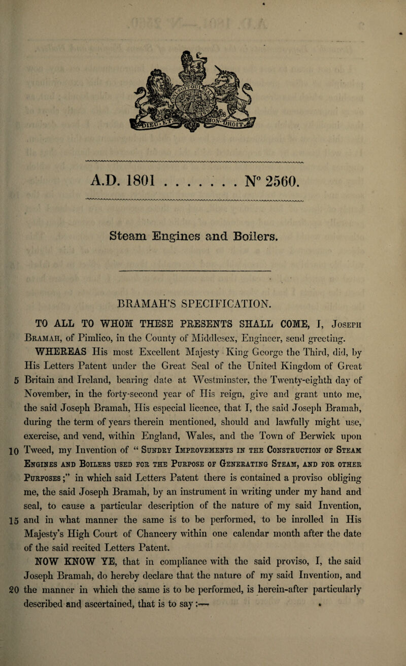 5 10 15 20 4 /V'V/VVA r A.D. 1801 ....... N°2560. Steam Engines and Boilers. BRAMAH’S SPECIFICATION. TO ALL TO WHOM THESE PRESENTS SHALL COME, I, Joseph Bramah, of Pimlico, in the County of Middlesex, Engineer, send greeting. WHEREAS Ilis most Excellent Majesty King George the Third, did, by His Letters Patent under the Great Seal of the United Kingdom of Great Britain and Ireland, bearing dale at Westminster, the Twenty-eighth day of November, in the forty-second year of His reign, give and grant unto me, the said Joseph Bramah, His especial licence, that I, the said Joseph Bramah, during the term of years therein mentioned, should and lawfully might use, exercise, and vend, within England, Wales, and the Town of Berwick upon Tweed, my Invention of “ Sundry Improvements in tee Construction op Steam Engines and Boilers used for the Purpose of Generating Steam, and for other Purposes in which said Letters Patent there is contained a proviso obliging me, the said Joseph Bramah, by an instrument in writing under my hand and seal, to cause a particular description of the nature of my said Invention, and in what manner the same is to be performed, to be inrolled in His Majesty’s High Court of Chancery within one calendar month after the date of the said recited Letters Patent. NOW KNOW YE, that in compliance with the said proviso, I, the said Joseph Bramah, do hereby declare that the nature of my said Invention, and the manner in which the same is to be performed, is herein-after particularly described and ascertained, that is to say *