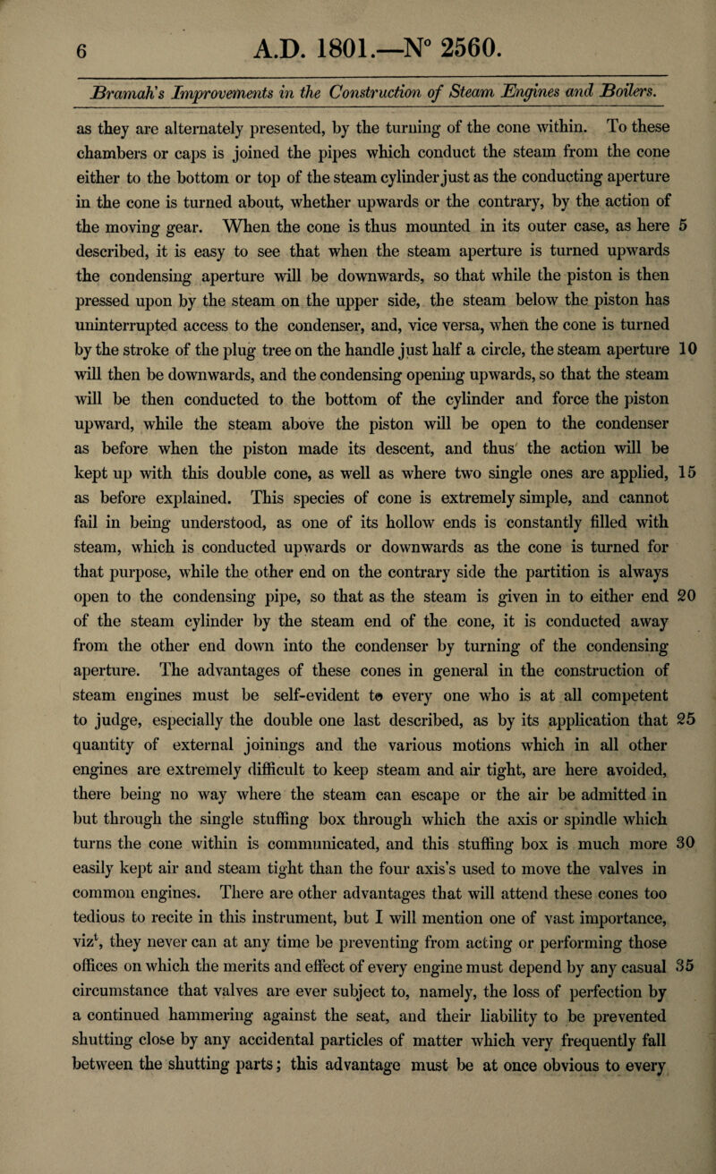 Bramah's Improvements in the Construction of Steam Engines and Boilers. as they are alternately presented, by the turning of the cone within. To these chambers or caps is joined the pipes which conduct the steam from the cone either to the bottom or top of the steam cylinder just as the conducting aperture in the cone is turned about, whether upwards or the contrary, by the action of the moving gear. When the cone is thus mounted in its outer case, as here 5 described, it is easy to see that when the steam aperture is turned upwards the condensing aperture will be downwards, so that while the piston is then pressed upon by the steam on the upper side, the steam below the piston has uninterrupted access to the condenser, and, vice versa, when the cone is turned by the stroke of the plug tree on the handle just half a circle, the steam aperture 10 will then be downwards, and the condensing opening upwards, so that the steam will be then conducted to the bottom of the cylinder and force the piston upward, while the steam above the piston will be open to the condenser as before when the piston made its descent, and thus the action will be kept up with this double cone, as well as where two single ones are applied, 15 as before explained. This species of cone is extremely simple, and cannot fail in being understood, as one of its hollow ends is constantly filled with steam, which is conducted upwards or downwards as the cone is turned for that purpose, while the other end on the contrary side the partition is always open to the condensing pipe, so that as the steam is given in to either end 20 of the steam cylinder by the steam end of the cone, it is conducted away from the other end down into the condenser by turning of the condensing aperture. The advantages of these cones in general in the construction of steam engines must be self-evident t© every one who is at all competent to judge, especially the double one last described, as by its application that 25 quantity of external joinings and the various motions which in all other engines are extremely difficult to keep steam and air tight, are here avoided, there being no way where the steam can escape or the air be admitted in but through the single stuffing box through which the axis or spindle which turns the cone within is communicated, and this stuffing box is much more 30 easily kept air and steam tight than the four axis’s used to move the valves in common engines. There are other advantages that will attend these cones too tedious to recite in this instrument, but I will mention one of vast importance, viz1, they never can at any time be preventing from acting or performing those offices on which the merits and effect of every engine must depend by any casual 35 circumstance that valves are ever subject to, namely, the loss of perfection by a continued hammering against the seat, and their liability to be prevented shutting close by any accidental particles of matter which very frequently fall between the shutting parts; this advantage must be at once obvious to every